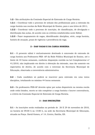 1.2 - São atribuições da Comissão Especial de Extensão de Carga Horária:
1.2.1 - Coordenar todo o processo de seleção dos profissionais para a extensão da
carga horária nas escolas da Rede Municipal de Ensino, para o ano letivo de 2011;
1.2.2 - Coordenar todo o processo de inscrição, de classificação, de divulgação e
distribuição das aulas, de acordo com os critérios estabelecidos neste Edital;
1.2.3 - Fazer mapeamento de vagas, identificando: disciplina, série, carga horária,
horário de atuação, prazo de vigência e procedência da vaga.
2 – DAS VAGAS E DA CARGA HORÁRIA
2.1 - O presente edital é exclusivamente destinado à concessão de extensão de
carga horária aos Professores PEB -AF da Rede Pública Municipal de Ensino, até o
limite de 44 horas semanais, conforme disposição contida na Lei Complementar no
41/2010, não implicando em direito à obtenção da extensão, mas tão somente em
expectativa de direito, de acordo com o interesse da Secretaria Municipal de
Educação, observada a conveniência administrativa.
2.2 - Cada candidato só poderá se inscrever para extensão em uma única
disciplina, totalizando no máximo 44 horas semanais.
2.3 - Os professores PEB-AF deverão optar por aulas disponíveis na mesma escola
onde estão lotados, exceto se não completar a carga horária e houver conveniência,
a critério da Comissão Especial de Extensão de Carga Horária.
3 – DAS INSCRIÇÕES
3.1 - As inscrições serão realizadas no período de 26 E 29 de novembro de 2010,
no horário de 09:00 h às 15:00 h, na sede da Secretaria Municipal de Educação,
situada na Praça. David Gomes, no
14, Centro, Ibatiba, ES.
2
 