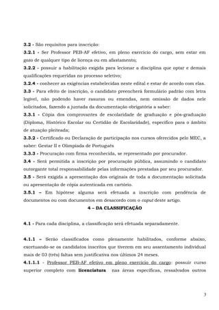 3.2 - São requisitos para inscrição:
3.2.1 - Ser Professor PEB-AF efetivo, em pleno exercício do cargo, sem estar em
gozo de qualquer tipo de licença ou em afastamento;
3.2.2 - possuir a habilitação exigida para lecionar a disciplina que optar e demais
qualificações requeridas no processo seletivo;
3.2.4 - conhecer as exigências estabelecidas neste edital e estar de acordo com elas.
3.3 - Para efeito de inscrição, o candidato preencherá formulário padrão com letra
legível, não podendo haver rasuras ou emendas, nem omissão de dados nele
solicitados, fazendo a juntada da documentação obrigatória a saber:
3.3.1 - Cópia dos comprovantes de escolaridade de graduação e pós-graduação
(Diploma, Histórico Escolar ou Certidão de Escolaridade), específico para o âmbito
de atuação pleiteada;
3.3.2 - Certificado ou Declaração de participação nos cursos oferecidos pelo MEC, a
saber: Gestar II e Olimpíada de Português
3.3.3 - Procuração com firma reconhecida, se representado por procurador.
3.4 - Será permitida a inscrição por procuração pública, assumindo o candidato
outorgante total responsabilidade pelas informações prestadas por seu procurador.
3.5 - Será exigida a apresentação dos originais de toda a documentação solicitada
ou apresentação de cópia autenticada em cartório.
3.5.1 – Em hipótese alguma será efetuada a inscrição com pendência de
documentos ou com documentos em desacordo com o caput deste artigo.
4 – DA CLASSIFICAÇÃO
4.1 - Para cada disciplina, a classificação será efetuada separadamente.
4.1.1 – Serão classificados como plenamente habilitados, conforme abaixo,
excetuando-se os candidatos inscritos que tiverem em seu assentamento individual
mais de 03 (três) faltas sem justificativa nos últimos 24 meses.
4.1.1.1 - Professor PEB-AF efetivo em pleno exercício do cargo: possuir curso
superior completo com licenciatura nas áreas específicas, ressalvados outros
3
 