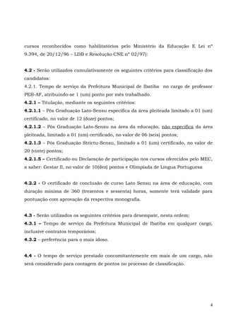 cursos reconhecidos como habilitatórios pelo Ministério da Educação E Lei nº
9.394, de 20/12/96 – LDB e Resolução CNE nº 02/97):
4.2 - Serão utilizados cumulativamente os seguintes critérios para classificação dos
candidatos:
4.2.1. Tempo de serviço da Prefeitura Municipal de Ibatiba no cargo de professor
PEB-AF, atribuindo-se 1 (um) ponto por mês trabalhado.
4.2.1 – Titulação, mediante os seguintes critérios:
4.2.1.1 – Pós Graduação Lato-Sensu específica da área pleiteada limitado a 01 (um)
certificado, no valor de 12 (doze) pontos;
4.2.1.2 – Pós Graduação Lato-Sensu na área da educação, não específica da área
pleiteada, limitado a 01 (um) certificado, no valor de 06 (seis) pontos;
4.2.1.3 – Pós Graduação Strictu-Sensu, limitado a 01 (um) certificado, no valor de
20 (vinte) pontos;
4.2.1.5 – Certificado ou Declaração de participação nos cursos oferecidos pelo MEC,
a saber: Gestar II, no valor de 10(dez) pontos e Olimpíada de Língua Portuguesa
4.2.2 - O certificado de conclusão de curso Lato Sensu na área de educação, com
duração mínima de 360 (trezentos e sessenta) horas, somente terá validade para
pontuação com aprovação da respectiva monografia.
4.3 - Serão utilizados os seguintes critérios para desempate, nesta ordem;
4.3.1 – Tempo de serviço da Prefeitura Municipal de Ibatiba em qualquer cargo,
inclusive contratos temporários;
4.3.2 – preferência para o mais idoso.
4.4 - O tempo de serviço prestado concomitantemente em mais de um cargo, não
será considerado para contagem de pontos no processo de classificação.
4
 