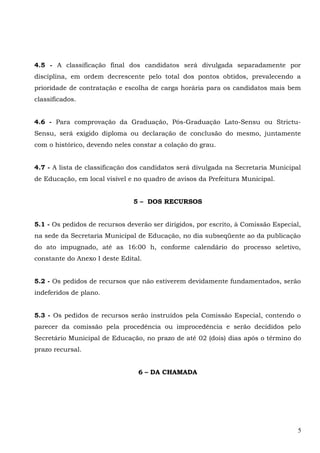 4.5 - A classificação final dos candidatos será divulgada separadamente por
disciplina, em ordem decrescente pelo total dos pontos obtidos, prevalecendo a
prioridade de contratação e escolha de carga horária para os candidatos mais bem
classificados.
4.6 - Para comprovação da Graduação, Pós-Graduação Lato-Sensu ou Strictu-
Sensu, será exigido diploma ou declaração de conclusão do mesmo, juntamente
com o histórico, devendo neles constar a colação do grau.
4.7 - A lista de classificação dos candidatos será divulgada na Secretaria Municipal
de Educação, em local visível e no quadro de avisos da Prefeitura Municipal.
5 – DOS RECURSOS
5.1 - Os pedidos de recursos deverão ser dirigidos, por escrito, à Comissão Especial,
na sede da Secretaria Municipal de Educação, no dia subseqüente ao da publicação
do ato impugnado, até as 16:00 h, conforme calendário do processo seletivo,
constante do Anexo I deste Edital.
5.2 - Os pedidos de recursos que não estiverem devidamente fundamentados, serão
indeferidos de plano.
5.3 - Os pedidos de recursos serão instruídos pela Comissão Especial, contendo o
parecer da comissão pela procedência ou improcedência e serão decididos pelo
Secretário Municipal de Educação, no prazo de até 02 (dois) dias após o término do
prazo recursal.
6 – DA CHAMADA
5
 