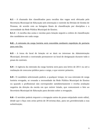 6.1 - A chamada dos classificados para escolha das vagas será efetuada pelo
Secretaria Municipal de Educação sob orientação e controle da Divisão de Gestão de
Pessoas, de acordo com as listagens finais de classificação por disciplina e a
necessidade da Rede Pública Municipal de Ensino.
6.1.1 – A escolha das aulas e escolas para lotação seguirá a ordem de classificação
dos candidatos em cada cargo.
6.2 - A extensão da carga horária será concedida mediante expedição de portaria
para este fim.
6.3 - A troca do local de lotação só se dará no interesse da Administração
Municipal, devendo o contratado permanecer no local de designação durante todo o
prazo do contrato.
6.4 - A vigência da extensão da carga horária será para ano letivo de 2011 ou até a
realização de concurso público para o cargo, o que ocorrer primeiro.
6.5 - O candidato selecionado poderá, a qualquer tempo, ter sua extensão de carga
horária revogada, se cessada a necessidade da Rede Pública Municipal de Ensino
ou quando o profissional não corresponder satisfatoriamente e receba avaliação
negativa da direção da escola em que estiver lotado, que comunicará o fato ao
Secretário Municipal de Educação para decisão sobre a revogação.
6.6 - O servidor poderá requerer a revogação antes do prazo estipulado neste edital,
desde que o faça com aviso prévio de 30 (trinta) dias, para ser providenciada a sua
substituição;
6
 