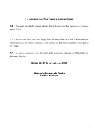 7 – DAS DISPOSIÇÕES FINAIS E TRANSITÓRIAS
7.1 - Nenhum candidato poderá alegar desconhecimento das instruções contidas
neste Edital.
7.3 - O servidor que tiver sua carga horária estendida receberá a remuneração
correspondente às horas estendidas, nos termos da Lei Complementar Municipal no
37/2010.
7.4 - Os casos omissos serão decididos pela Comissão Especial de Realização do
Processo Seletivo.
Ibatiba-ES, 24 de novembro de 2010
Lindon Jonhson Arruda Pereira
Prefeito Municipal
7
 