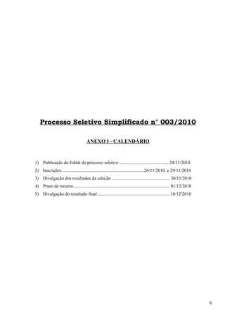 Processo Seletivo Simplificado n° 003/2010
ANEXO I - CALENDÁRIO
1) Publicação do Edital do processo seletivo ........................................... 24/11/2010
2) Inscrições ........................................................................26/11/2010 e 29/11/2010
3) Divulgação dos resultados da seleção ................................................... 30/11/2010
4) Prazo de recurso..................................................................................... 01/12/2010
5) Divulgação do resultado final ............................................................... 10/12/2010
8
 