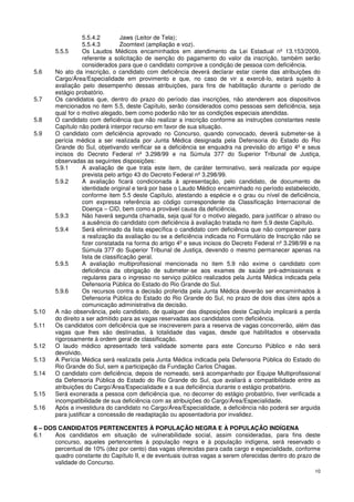 5.5.4.2         Jaws (Leitor de Tela);
                   5.5.4.3         Zoomtext (ampliação e voz).
       5.5.5       Os Laudos Médicos encaminhados em atendimento da Lei Estadual nº 13.153/2009,
                   referente a solicitação de isenção do pagamento do valor da inscrição, também serão
                   considerados para que o candidato comprove a condição de pessoa com deficiência.
5.6    No ato da inscrição, o candidato com deficiência deverá declarar estar ciente das atribuições do
       Cargo/Área/Especialidade em provimento e que, no caso de vir a exercê-lo, estará sujeito à
       avaliação pelo desempenho dessas atribuições, para fins de habilitação durante o período de
       estágio probatório.
5.7    Os candidatos que, dentro do prazo do período das inscrições, não atenderem aos dispositivos
       mencionados no item 5.5, deste Capítulo, serão considerados como pessoas sem deficiência, seja
       qual for o motivo alegado, bem como poderão não ter as condições especiais atendidas.
5.8    O candidato com deficiência que não realizar a inscrição conforme as instruções constantes neste
       Capítulo não poderá interpor recurso em favor de sua situação.
5.9    O candidato com deficiência aprovado no Concurso, quando convocado, deverá submeter-se à
       perícia médica a ser realizada por Junta Médica designada pela Defensoria do Estado do Rio
       Grande do Sul, objetivando verificar se a deficiência se enquadra na previsão do artigo 4º e seus
       incisos do Decreto Federal nº 3.298/99 e na Súmula 377 do Superior Tribunal de Justiça,
       observadas as seguintes disposições:
       5.9.1       A avaliação de que trata este item, de caráter terminativo, será realizada por equipe
                   prevista pelo artigo 43 do Decreto Federal nº 3.298/99.
       5.9.2       A avaliação ficará condicionada à apresentação, pelo candidato, de documento de
                   identidade original e terá por base o Laudo Médico encaminhado no período estabelecido,
                   conforme item 5.5 deste Capítulo, atestando a espécie e o grau ou nível de deficiência,
                   com expressa referência ao código correspondente da Classificação Internacional de
                   Doença – CID, bem como a provável causa da deficiência.
       5.9.3       Não haverá segunda chamada, seja qual for o motivo alegado, para justificar o atraso ou
                   a ausência do candidato com deficiência à avaliação tratada no item 5.9 deste Capítulo.
       5.9.4       Será eliminado da lista específica o candidato com deficiência que não comparecer para
                   a realização da avaliação ou se a deficiência indicada no Formulário de Inscrição não se
                   fizer constatada na forma do artigo 4º e seus incisos do Decreto Federal nº 3.298/99 e na
                   Súmula 377 do Superior Tribunal de Justiça, devendo o mesmo permanecer apenas na
                   lista de classificação geral.
       5.9.5       A avaliação multiprofissional mencionada no item 5.9 não exime o candidato com
                   deficiência da obrigação de submeter-se aos exames de saúde pré-admissionais e
                   regulares para o ingresso no serviço público realizados pela Junta Médica indicada pela
                   Defensoria Pública do Estado do Rio Grande do Sul.
       5.9.6       Os recursos contra a decisão proferida pela Junta Médica deverão ser encaminhados à
                   Defensoria Pública do Estado do Rio Grande do Sul, no prazo de dois dias úteis após a
                   comunicação administrativa da decisão.
5.10   A não observância, pelo candidato, de qualquer das disposições deste Capítulo implicará a perda
       do direito a ser admitido para as vagas reservadas aos candidatos com deficiência.
5.11   Os candidatos com deficiência que se inscreverem para a reserva de vagas concorrerão, além das
       vagas que lhes são destinadas, à totalidade das vagas, desde que habilitados e observada
       rigorosamente à ordem geral de classificação.
5.12   O laudo médico apresentado terá validade somente para este Concurso Público e não será
       devolvido.
5.13   A Perícia Médica será realizada pela Junta Médica indicada pela Defensoria Pública do Estado do
       Rio Grande do Sul, sem a participação da Fundação Carlos Chagas.
5.14   O candidato com deficiência, depois de nomeado, será acompanhado por Equipe Multiprofissional
       da Defensoria Pública do Estado do Rio Grande do Sul, que avaliará a compatibilidade entre as
       atribuições do Cargo/Área/Especialidade e a sua deficiência durante o estágio probatório.
5.15   Será exonerada a pessoa com deficiência que, no decorrer do estágio probatório, tiver verificada a
       incompatibilidade de sua deficiência com as atribuições do Cargo/Área/Especialidade.
5.16   Após a investidura do candidato no Cargo/Área/Especialidade, a deficiência não poderá ser arguida
       para justificar a concessão de readaptação ou aposentadoria por invalidez.

6 – DOS CANDIDATOS PERTENCENTES À POPULAÇÃO NEGRA E À POPULAÇÃO INDÍGENA
6.1    Aos candidatos em situação de vulnerabilidade social, assim consideradas, para fins deste
       concurso, aqueles pertencentes à população negra e à população indígena, será reservado o
       percentual de 10% (dez por cento) das vagas oferecidas para cada cargo e especialidade, conforme
       quadro constante do Capítulo II, e de eventuais outras vagas a serem oferecidas dentro do prazo de
       validade do Concurso.
                                                                                                         10
 