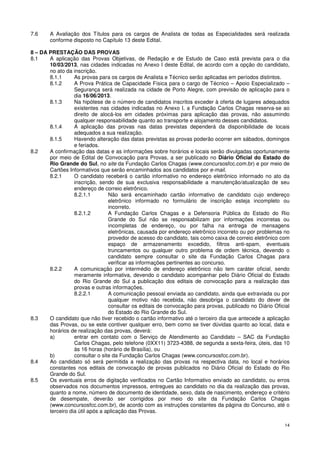7.6     A Avaliação dos Títulos para os cargos de Analista de todas as Especialidades será realizada
        conforme disposto no Capítulo 13 deste Edital.

8 – DA PRESTAÇÃO DAS PROVAS
8.1    A aplicação das Provas Objetivas, de Redação e de Estudo de Caso está prevista para o dia
       10/03/2013, nas cidades indicadas no Anexo I deste Edital, de acordo com a opção do candidato,
       no ato da inscrição.
       8.1.1      As provas para os cargos de Analista e Técnico serão aplicadas em períodos distintos.
       8.1.2      A Prova Prática de Capacidade Física para o cargo de Técnico – Apoio Especializado –
                  Segurança será realizada na cidade de Porto Alegre, com previsão de aplicação para o
                  dia 16/06/2013.
       8.1.3      Na hipótese de o número de candidatos inscritos exceder à oferta de lugares adequados
                  existentes nas cidades indicadas no Anexo I, a Fundação Carlos Chagas reserva-se ao
                  direito de alocá-los em cidades próximas para aplicação das provas, não assumindo
                  qualquer responsabilidade quanto ao transporte e alojamento desses candidatos.
       8.1.4      A aplicação das provas nas datas previstas dependerá da disponibilidade de locais
                  adequados a sua realização.
       8.1.5      Havendo alteração das datas previstas as provas poderão ocorrer em sábados, domingos
                  e feriados.
8.2    A confirmação das datas e as informações sobre horários e locais serão divulgadas oportunamente
       por meio de Edital de Convocação para Provas, a ser publicado no Diário Oficial do Estado do
       Rio Grande do Sul, no site da Fundação Carlos Chagas (www.concursosfcc.com.br) e por meio de
       Cartões Informativos que serão encaminhados aos candidatos por e-mail.
       8.2.1      O candidato receberá o cartão informativo no endereço eletrônico informado no ato da
                  inscrição, sendo de sua exclusiva responsabilidade a manutenção/atualização de seu
                  endereço de correio eletrônico.
                  8.2.1.1        Não será encaminhado cartão informativo de candidato cujo endereço
                                 eletrônico informado no formulário de inscrição esteja incompleto ou
                                 incorreto.
                  8.2.1.2        A Fundação Carlos Chagas e a Defensoria Pública do Estado do Rio
                                 Grande do Sul não se responsabilizam por informações incorretas ou
                                 incompletas de endereço, ou por falha na entrega de mensagens
                                 eletrônicas, causada por endereço eletrônico incorreto ou por problemas no
                                 provedor de acesso do candidato, tais como caixa de correio eletrônico com
                                 espaço de armazenamento excedido, filtros anti-spam, eventuais
                                 truncamentos ou qualquer outro problema de ordem técnica, devendo o
                                 candidato sempre consultar o site da Fundação Carlos Chagas para
                                 verificar as informações pertinentes ao concurso.
       8.2.2      A comunicação por intermédio de endereço eletrônico não tem caráter oficial, sendo
                  meramente informativa, devendo o candidato acompanhar pelo Diário Oficial do Estado
                  do Rio Grande do Sul a publicação dos editais de convocação para a realização das
                  provas e outras informações.
                  8.2.2.1        A comunicação pessoal enviada ao candidato, ainda que extraviada ou por
                                 qualquer motivo não recebida, não desobriga o candidato do dever de
                                 consultar os editais de convocação para provas, publicado no Diário Oficial
                                 do Estado do Rio Grande do Sul.
8.3    O candidato que não tiver recebido o cartão informativo até o terceiro dia que antecede a aplicação
       das Provas, ou se este contiver qualquer erro, bem como se tiver dúvidas quanto ao local, data e
       horários de realização das provas, deverá:
       a)         entrar em contato com o Serviço de Atendimento ao Candidato – SAC da Fundação
                  Carlos Chagas, pelo telefone (0XX11) 3723-4388, de segunda a sexta-feira, úteis, das 10
                  às 16 horas (horário de Brasília), ou
       b)         consultar o site da Fundação Carlos Chagas (www.concursosfcc.com.br).
8.4    Ao candidato só será permitida a realização das provas na respectiva data, no local e horários
       constantes nos editais de convocação de provas publicados no Diário Oficial do Estado do Rio
       Grande do Sul.
8.5    Os eventuais erros de digitação verificados no Cartão Informativo enviado ao candidato, ou erros
       observados nos documentos impressos, entregues ao candidato no dia da realização das provas,
       quanto a nome, número de documento de identidade, sexo, data de nascimento, endereço e critério
       de desempate, deverão ser corrigidos por meio do site da Fundação Carlos Chagas
       (www.concursosfcc.com.br), de acordo com as instruções constantes da página do Concurso, até o
       terceiro dia útil após a aplicação das Provas.

                                                                                                          14
 