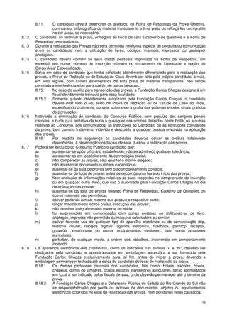 8.11.1     O candidato deverá preencher os alvéolos, na Folha de Respostas da Prova Objetiva,
                  com caneta esferográfica de material transparente e tinta preta ou reforçá-los com grafite
                  na cor preta, se necessário.
8.12   O candidato, ao terminar a prova, entregará ao fiscal da sala o caderno de questões e a Folha de
       Respostas personalizada.
8.13   Durante a realização das Provas não será permitida nenhuma espécie de consulta ou comunicação
       entre os candidatos, nem a utilização de livros, códigos, manuais, impressos ou quaisquer
       anotações.
8.14   O candidato deverá conferir os seus dados pessoais impressos na Folha de Respostas, em
       especial seu nome, número de inscrição, número do documento de identidade e opção de
       Cargo/Área/ Especialidade.
8.15   Salvo em caso de candidato que tenha solicitado atendimento diferenciado para a realização das
       provas, a Prova de Redação ou de Estudo de Caso deverá ser feita pelo próprio candidato, à mão,
       em letra legível, com caneta esferográfica de tinta preta de material transparente, não sendo
       permitida a interferência e/ou participação de outras pessoas.
       8.15.1     No caso de auxílio para transcrição das provas, a Fundação Carlos Chagas designará um
                  fiscal devidamente treinado para essa finalidade.
       8.15.2     Somente quando devidamente autorizado pela Fundação Carlos Chagas, o candidato
                  deverá ditar todo o seu texto da Prova de Redação ou de Estudo de Caso ao fiscal,
                  especificando oralmente, ou seja, soletrando a grafia das palavras e todos sinais gráficos
                  de pontuação.
8.16   Motivarão a eliminação do candidato do Concurso Público, sem prejuízo das sanções penais
       cabíveis, a burla ou a tentativa de burla a quaisquer das normas definidas neste Edital ou a outras
       relativas ao Concurso, aos comunicados, às Instruções ao Candidato ou às Instruções constantes
       da prova, bem como o tratamento indevido e descortês a qualquer pessoa envolvida na aplicação
       das provas.
       8.16.1     Por medida de segurança os candidatos deverão deixar as orelhas totalmente
                  descobertas, à observação dos fiscais de sala, durante a realização das provas.
8.17   Poderá ser excluído do Concurso Público o candidato que:
       a)         apresentar-se após o horário estabelecido, não se admitindo qualquer tolerância;
       b)         apresentar-se em local diferente da convocação oficial;
       c)         não comparecer às provas, seja qual for o motivo alegado;
       d)         não apresentar documento que bem o identifique;
       e)         ausentar-se da sala de provas sem o acompanhamento do fiscal;
       f)         ausentar-se do local de provas antes de decorrida uma hora do início das provas;
       g)         fizer anotação de informações relativas às suas respostas no comprovante de inscrição
                  ou em qualquer outro meio, que não o autorizado pela Fundação Carlos Chagas no dia
                  da aplicação das provas;
       h)         ausentar-se da sala de provas levando Folha de Respostas, Caderno de Questões ou
                  outros materiais não permitidos;
       i)         estiver portando armas, mesmo que possua o respectivo porte;
       j)         lançar mão de meios ilícitos para a execução das provas;
       k)         não devolver integralmente o material recebido;
       l)         for surpreendido em comunicação com outras pessoas ou utilizando-se de livro,
                  anotação, impresso não permitido ou máquina calculadora ou similar;
       m)         estiver fazendo uso de qualquer tipo de aparelho eletrônico ou de comunicação (bip,
                  telefone celular, relógios digitais, agenda eletrônica, notebook, palmtop, receptor,
                  gravador, smartphone ou outros equipamentos similares), bem como protetores
                  auriculares;
       n)         perturbar, de qualquer modo, a ordem dos trabalhos, incorrendo em comportamento
                  indevido.
8.18   Os aparelhos eletrônicos dos candidatos, como os indicados nas alíneas “l” e “m”, deverão ser
       desligados pelo candidato e acondicionados em embalagem específica a ser fornecida pela
       Fundação Carlos Chagas exclusivamente para tal fim, antes de iniciar a prova, devendo a
       embalagem permanecer fechada até a saída do candidato do local de realização da prova.
       8.18.1     Os demais pertences pessoais dos candidatos, tais como: bolsas, sacolas, bonés,
                  chapéus, gorros ou similares, óculos escuros e protetores auriculares, serão acomodados
                  em local a ser indicado pelos fiscais de sala, onde deverão permanecer até o término da
                  prova.
       8.18.2     A Fundação Carlos Chagas e a Defensoria Pública do Estado do Rio Grande do Sul não
                  se responsabilizarão por perda ou extravio de documentos, objetos ou equipamentos
                  eletrônicos ocorridos no local de realização das provas, nem por danos neles causados.

                                                                                                         16
 
