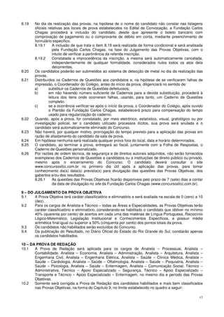 8.19    No dia da realização das provas, na hipótese de o nome do candidato não constar nas listagens
        oficiais relativas aos locais de prova estabelecidos no Edital de Convocação, a Fundação Carlos
        Chagas procederá a inclusão do candidato, desde que apresente o boleto bancário com
        comprovação de pagamento ou o comprovante de débito em conta, mediante preenchimento de
        formulário específico.
        8.19.1      A inclusão de que trata o item 8.19 será realizada de forma condicional e será analisada
                    pela Fundação Carlos Chagas, na fase do Julgamento das Provas Objetivas, com o
                    intuito de verificar a pertinência da referida inscrição.
        8.19.2      Constatada a improcedência da inscrição, a mesma será automaticamente cancelada,
                    independentemente de qualquer formalidade, considerados nulos todos os atos dela
                    decorrentes.
8.20    Os candidatos poderão ser submetidos ao sistema de detecção de metal no dia da realização das
        provas.
8.21    Distribuídos os Cadernos de Questões aos candidatos e, na hipótese de se verificarem falhas de
        impressão, o Coordenador do Colégio, antes do início da prova, diligenciará no sentido de:
        a)       substituir os Cadernos de Questões defeituosos;
        b)       em não havendo número suficiente de Cadernos para a devida substituição, procederá à
                 leitura dos itens onde ocorreram falhas, usando, para tanto, um Caderno de Questões
                 completo;
        c)       se a ocorrência verificar-se após o início da prova, o Coordenador do Colégio, após ouvido
                 o Plantão da Fundação Carlos Chagas, estabelecerá prazo para compensação do tempo
                 usado para regularização do caderno.
8.22    Quando, após a prova, for constatado, por meio eletrônico, estatístico, visual, grafológico ou por
        investigação policial, ter o candidato utilizado processos ilícitos, sua prova será anulada e o
        candidato será automaticamente eliminado do Concurso.
8.23    Não haverá, por qualquer motivo, prorrogação do tempo previsto para a aplicação das provas em
        razão de afastamento do candidato da sala de prova.
8.24    Em hipótese nenhuma será realizada qualquer prova fora do local, data e horário determinados.
8.25    O candidato, ao terminar a prova, entregará ao fiscal, juntamente com a Folha de Respostas, o
        Caderno de Questões personalizado.
8.26    Por razões de ordem técnica, de segurança e de direitos autorais adquiridos, não serão fornecidos
        exemplares dos Cadernos de Questões a candidatos ou a instituições de direito público ou privado,
        mesmo após o encerramento do Concurso. O candidato deverá consultar o site
        www.concursosfcc.com.br no primeiro dia útil após a aplicação das provas, para tomar
        conhecimento da(s) data(s) prevista(s) para divulgação das questões das Provas Objetivas, dos
        gabaritos e/ou dos resultados.
        8.26.1      As questões das Provas Objetivas ficarão disponíveis pelo prazo de 7 (sete) dias a contar
                    da data de divulgação no site da Fundação Carlos Chagas (www.concursosfcc.com.br).

9 – DO JULGAMENTO DA PROVA OBJETIVA
9.1    A Prova Objetiva terá caráter classificatório e eliminatório e será avaliada na escala de 0 (zero) a 10
       (dez).
9.2    Para os cargos de Analista e Técnico – todas as Áreas e Especialidades, as Provas Objetivas terão
       caráter classificatório e eliminatório, considerando-se habilitado o candidato que obtiver no mínimo
       40% (quarenta por cento) de acertos em cada uma das matérias de Língua Portuguesa, Raciocínio
       Lógico-Matemático, Legislação Institucional e Conhecimentos Específicos, e possuir média
       aritmética final igual ou superior a 50% (cinquenta por cento) dos pontos totais da prova.
9.3    Os candidatos não habilitados serão excluídos do Concurso.
9.4    Da publicação do Resultado, no Diário Oficial do Estado do Rio Grande do Sul, constarão apenas
       os candidatos habilitados.

10 – DA PROVA DE REDAÇÃO
10.1   A Prova de Redação será aplicada para os cargos de Analista – Processual, Analista –
       Contabilidade, Analista – Economia, Analista – Administração, Analista – Arquitetura, Analista –
       Engenharia Civil, Analista – Engenharia Elétrica, Analista – Saúde – Clínica Médica, Analista –
       Saúde – Cardiologia, Analista – Saúde – Oftalmologia, Analista – Saúde – Psiquiatria, Analista –
       Saúde – Psicologia, Analista – Saúde – Enfermagem, Analista – Comunicação Social, Técnico –
       Administrativa, Técnico – Apoio Especializado – Segurança, Técnico – Apoio Especializado –
       Transporte e Técnico – Apoio Especializado – Enfermagem, no mesmo dia e período das Provas
       Objetivas.
10.2   Somente será corrigida a Prova de Redação dos candidatos habilitados e mais bem classificados
       nas Provas Objetivas, na forma do Capítulo 9, no limite estabelecido no quadro a seguir:

                                                                                                           17
 
