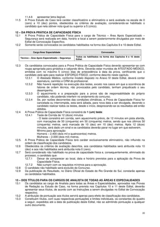 11.4.6    apresentar letra ilegível.
11.5    A Prova Estudo de Caso terá caráter classificatório e eliminatório e será avaliada na escala de 0
        (zero) a 10 (dez) pontos, obedecidos os critérios de avaliação, considerando-se habilitado o
        candidato que nela obtiver nota igual ou superior a 5 (cinco).

12 – DA PROVA PRÁTICA DE CAPACIDADE FÍSICA
12.1   A Prova Prática de Capacidade Física para o cargo de Técnico – Área Apoio Especializado –
       Segurança será realizada em data, horário e local a serem posteriormente divulgados por meio de
       Edital de Convocação Específico.
12.2   Somente serão convocados os candidatos habilitados na forma dos Capítulos 9 e 10 deste Edital.

               Cargo/Área/ Especialidade                                   Convocados

                                                     Todos os habilitados na forma dos Capítulos 9 e 10 deste
    Técnico – Área Apoio Especializado – Segurança
                                                     Edital.


12.3    Os candidatos convocados para a Prova Prática de Capacidade Física deverão apresentar-se com
        roupa apropriada para ginástica e calçando tênis. Deverão estar munidos de ATESTADO MÉDICO,
        emitidos com no máximo 5 (cinco) dias de antecedência à data da prova, certificando que o
        candidato está apto para realizar ESFORÇO FÍSICO, conforme descrito neste capítulo.
        12.3.1    O Atestado Médico, conforme modelo disposto no Anexo IV deste Edital, deverá conter
                  assinatura, carimbo e CRM do profissional.
        12.3.2    Não haverá repetição na execução dos testes, exceto nos casos em que a ocorrência de
                  fatores de ordem técnica, não provocados pelo candidato, tenham prejudicado o seu
                  desempenho.
        12.3.3    O aquecimento e a preparação para a prova são de responsabilidade do próprio
                  candidato, não podendo interferir no andamento do concurso.
        12.3.4    Se, por razões decorrentes das condições climáticas, a Prova de Capacidade Física for
                  cancelada ou interrompida, esta será adiada, para nova data a ser divulgada, devendo o
                  candidato realizar todos os testes, desde o início, desprezando-se os resultados até então
                  obtidos.
12.4    A Prova Prática de Capacidade Física consistirá de 1 (um) teste:
        12.4.1    Teste de Corrida de 12 (doze) minutos
                  - O teste consistirá em corrida, sem aquecimento prévio, de 12 minutos em pista aferida,
                  com marcações de 50 (cinquenta) em 50 (cinquenta) metros, sendo que nos últimos 50
                  (cinquenta) metros, será marcada de 10 (dez) em 10 (dez) metros. Após 12 (doze)
                  minutos, será dado um sinal e os candidatos deverão parar no lugar em que estiverem.
                  Mínimo para aprovação:
                  Homens – 2.400 (dois mil e quatrocentos) metros.
                  Mulheres – 2.000 (dois mil) metros.
12.5.   A Prova Prática de Capacidade Física terá caráter exclusivamente eliminatório, não influindo na
        ordem de classificação dos candidatos.
12.6    Obedecidos os critérios de avaliação descritos, aos candidatos habilitados será atribuída nota 10
        (dez) e aos não habilitados será atribuída nota 0 (zero).
12.7    Será considerado não habilitado na prova de capacidade física e, consequentemente, eliminado do
        processo, o candidato que:
        12.7.1    Deixar de comparecer ao local, data e horário previstos para a aplicação da Prova de
                  Capacidade Física.
        12.7.2    Não cumprir com os requisitos mínimos para a aprovação.
12.8    O candidato não habilitado será excluído do Concurso.
12.9    Da publicação do Resultado, no Diário Oficial do Estado do Rio Grande do Sul, constarão apenas
        os candidatos habilitados.

13 – DOS TÍTULOS PARA OS CARGOS DE ANALISTA DE TODAS AS ÁREAS E ESPECIALIDADES
13.1   Os candidatos ao cargo de Analista para todas as Áreas e Especialidades, aprovados nas Provas
       de Redação ou Estudo de Caso, na forma prevista nos Capítulos 10 e 11 deste Edital, deverão
       apresentar seus títulos, de acordo com as Instruções a serem divulgadas no Edital de Convocação
       respectivo.
13.2   A atribuição de pontuação aos títulos servirá apenas para efeito de classificação dos candidatos.
13.3   Constituem títulos, com suas respectivas pontuações e limites individuais, os constantes do quadro
       a seguir, expedidos até a data de publicação deste Edital, não se admitindo pontuação a qualquer
       outro documento.

                                                                                                                20
 
