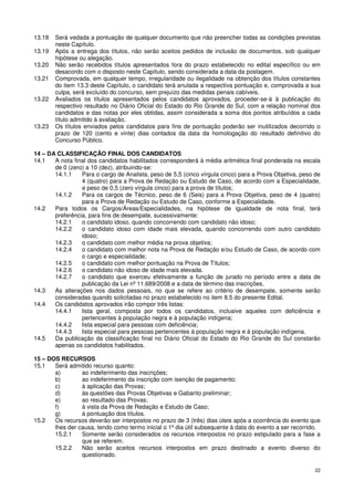 13.18   Será vedada a pontuação de qualquer documento que não preencher todas as condições previstas
        neste Capítulo.
13.19   Após a entrega dos títulos, não serão aceitos pedidos de inclusão de documentos, sob qualquer
        hipótese ou alegação.
13.20   Não serão recebidos títulos apresentados fora do prazo estabelecido no edital específico ou em
        desacordo com o disposto neste Capítulo, sendo considerada a data da postagem.
13.21   Comprovada, em qualquer tempo, irregularidade ou ilegalidade na obtenção dos títulos constantes
        do item 13.3 deste Capítulo, o candidato terá anulada a respectiva pontuação e, comprovada a sua
        culpa, será excluído do concurso, sem prejuízo das medidas penais cabíveis.
13.22   Avaliados os títulos apresentados pelos candidatos aprovados, proceder-se-á à publicação do
        respectivo resultado no Diário Oficial do Estado do Rio Grande do Sul, com a relação nominal dos
        candidatos e das notas por eles obtidas, assim considerada a soma dos pontos atribuídos a cada
        título admitido à avaliação.
13.23   Os títulos enviados pelos candidatos para fins de pontuação poderão ser inutilizados decorrido o
        prazo de 120 (cento e vinte) dias contados da data da homologação do resultado definitivo do
        Concurso Público.

14 – DA CLASSIFICAÇÃO FINAL DOS CANDIDATOS
14.1   A nota final dos candidatos habilitados corresponderá à média aritmética final ponderada na escala
       de 0 (zero) a 10 (dez), atribuindo-se:
       14.1.1    Para o cargo de Analista, peso de 5,5 (cinco vírgula cinco) para a Prova Objetiva, peso de
                 4 (quatro) para a Prova de Redação ou Estudo de Caso, de acordo com a Especialidade,
                 e peso de 0,5 (zero vírgula cinco) para a prova de títulos;
       14.1.2    Para os cargos de Técnico, peso de 6 (Seis) para a Prova Objetiva, peso de 4 (quatro)
                 para a Prova de Redação ou Estudo de Caso, conforme a Especialidade.
14.2   Para todos os Cargos/Áreas/Especialidades, na hipótese de igualdade de nota final, terá
       preferência, para fins de desempate, sucessivamente:
       14.2.1    o candidato idoso, quando concorrendo com candidato não idoso;
       14.2.2    o candidato idoso com idade mais elevada, quando concorrendo com outro candidato
                 idoso;
       14.2.3    o candidato com melhor média na prova objetiva;
       14.2.4    o candidato com melhor nota na Prova de Redação e/ou Estudo de Caso, de acordo com
                 o cargo e especialidade;
       14.2.5    o candidato com melhor pontuação na Prova de Títulos;
       14.2.6    o candidato não idoso de idade mais elevada.
       14.2.7    o candidato que exerceu efetivamente a função de jurado no período entre a data de
                 publicação da Lei nº 11.689/2008 e a data de término das inscrições.
14.3   As alterações nos dados pessoais, no que se refere ao critério de desempate, somente serão
       consideradas quando solicitadas no prazo estabelecido no item 8.5 do presente Edital.
14.4   Os candidatos aprovados irão compor três listas:
       14.4.1    lista geral, composta por todos os candidatos, inclusive aqueles com deficiência e
                 pertencentes à população negra e à população indígena;
       14.4.2    lista especial para pessoas com deficiência;
       14.4.3    lista especial para pessoas pertencentes à população negra e à população indígena.
14.5   Da publicação da classificação final no Diário Oficial do Estado do Rio Grande do Sul constarão
       apenas os candidatos habilitados.

15 – DOS RECURSOS
15.1   Será admitido recurso quanto:
       a)        ao indeferimento das inscrições;
       b)        ao indeferimento da inscrição com isenção de pagamento;
       c)        à aplicação das Provas;
       d)        às questões das Provas Objetivas e Gabarito preliminar;
       e)        ao resultado das Provas;
       f)        à vista da Prova de Redação e Estudo de Caso;
       g)        à pontuação dos títulos.
15.2   Os recursos deverão ser interpostos no prazo de 3 (três) dias úteis após a ocorrência do evento que
       lhes der causa, tendo como termo inicial o 1º dia útil subsequente à data do evento a ser recorrido.
       15.2.1    Somente serão considerados os recursos interpostos no prazo estipulado para a fase a
                 que se referem.
       15.2.2    Não serão aceitos recursos interpostos em prazo destinado a evento diverso do
                 questionado.

                                                                                                         22
 