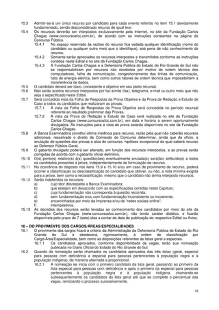 15.3    Admitir-se-á um único recurso por candidato para cada evento referido no item 15.1 devidamente
        fundamentado, sendo desconsiderado recurso de igual teor.
15.4    Os recursos deverão ser interpostos exclusivamente pela Internet, no site da Fundação Carlos
        Chagas (www.concursosfcc.com.br), de acordo com as instruções constantes na página do
        Concurso Público.
        15.4.1     No espaço reservado às razões do recurso fica vedada qualquer identificação (nome do
                   candidato ou qualquer outro meio que o identifique), sob pena de não conhecimento do
                   recurso.
        15.4.2     Somente serão apreciados os recursos interpostos e transmitidos conforme as instruções
                   contidas neste Edital e no site da Fundação Carlos Chagas.
        15.4.3     A Fundação Carlos Chagas e a Defensoria Pública do Estado do Rio Grande do Sul não
                   se responsabilizam por recursos não recebidos por motivo de ordem técnica dos
                   computadores, falha de comunicação, congestionamento das linhas de comunicação,
                   falta de energia elétrica, bem como outros fatores de ordem técnica que impossibilitem a
                   transferência de dados.
15.5    O candidato deverá ser claro, consistente e objetivo em seu pleito recursal.
15.6    Não serão aceitos recursos interpostos por fac-símile (fax), telegrama, e-mail ou outro meio que não
        seja o especificado neste Edital.
15.7    Será concedida vista da Folha de Respostas da Prova Objetiva e da Prova de Redação e Estudo de
        Caso a todos os candidatos que realizaram as provas.
        15.7.1     A vista da Folha de Respostas da Prova Objetiva será concedida no período recursal
                   referente ao resultado preliminar das Provas.
        15.7.2     A vista da Prova de Redação e Estudo de Caso será realizada no site da Fundação
                   Carlos Chagas (www.concursosfcc.com.br), em data e horário a serem oportunamente
                   divulgados. As instruções para a vista de prova estarão disponíveis no site da Fundação
                   Carlos Chagas.
15.8    A Banca Examinadora constitui última instância para recurso, razão pela qual não caberão recursos
        adicionais, ressalvado o direito da Comissão de Concurso determinar, ainda que de ofício, a
        anulação de questões das provas e atos do concurso, hipótese excepcional da qual caberá recurso
        ao Defensor Público-Geral.
15.9    O gabarito divulgado poderá ser alterado, em função dos recursos interpostos, e as provas serão
        corrigidas de acordo com o gabarito oficial definitivo.
15.10   O(s) ponto(s) relativo(s) à(s) questão(ões) eventualmente anulada(s) será(ão) atribuído(s) a todos
        os candidatos presentes à prova, independentemente de formulação de recurso.
15.11   Na ocorrência do disposto nos itens 15.9 e 15.10 e/ou em caso de provimento de recurso, poderá
        ocorrer a classificação ou desclassificação do candidato que obtiver, ou não, a nota mínima exigida
        para a prova, bem como a reclassificação, mesmo que o candidato não tenha interposto recursos.
15.12   Serão indeferidos os recursos:
        a)         cujo teor desrespeite a Banca Examinadora;
        b)         que estejam em desacordo com as especificações contidas neste Capítulo;
        c)         cuja fundamentação não corresponda à questão recorrida;
        d)         sem fundamentação e/ou com fundamentação inconsistente ou incoerente;
        e)         encaminhados por meio da Imprensa e/ou de “redes sociais online”;
        f)         intempestivos.
15.13   As decisões dos recursos serão levadas ao conhecimento dos candidatos por meio do site da
        Fundação Carlos Chagas (www.concursosfcc.com.br), não tendo caráter didático, e ficarão
        disponíveis pelo prazo de 7 (sete) dias a contar da data de publicação do respectivo Edital ou Aviso.

16 – DO PROVIMENTO DOS CARGOS/ÁREAS/ESPECIALIDADES
16.1   O provimento dos cargos ficará a critério da Administração da Defensoria Pública do Estado do Rio
       Grande do Sul e obedecerá, rigorosamente, à ordem                        de classificação por
       Cargo/Área/Especialidade, bem como as disposições referentes às listas geral e especiais.
       16.1.1   Os candidatos aprovados, conforme disponibilidade de vagas, terão sua nomeação
                publicada no Diário Oficial do Estado do Rio Grande do Sul.
16.2   Quando da nomeação serão chamados os candidatos aprovados das três listas (geral, especial
       para pessoas com deficiência e especial para pessoas pertencentes à população negra e à
       população indígena), de maneira alternada e proporcional.
       16.2.1   A nomeação se inicia com o primeiro candidato da lista geral, passando ao primeiro da
                lista especial para pessoas com deficiência e após o primeiro da especial para pessoas
                pertencentes à população negra e à população indígena, chamando-se
                subsequentemente os candidatos da lista geral até que se complete o percentual das
                vagas, reiniciando o processo sucessivamente.

                                                                                                          23
 