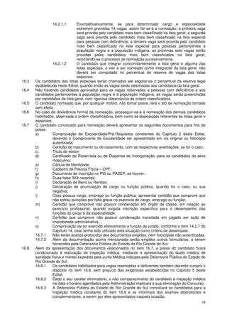 16.2.1.1         Exemplificativamente, se para determinado cargo e especialidade
                                  estiverem previstas 14 vagas, assim far-se-á a nomeação: a primeira vaga
                                  será provida pelo candidato mais bem classificado na lista geral; a segunda
                                  vaga será provida pelo candidato mais bem classificado na lista especial
                                  para pessoas com deficiência; a terceira vaga será provida pelo candidato
                                  mais bem classificado na lista especial para pessoas pertencentes à
                                  população negra e à população indígena; as próximas sete vagas serão
                                  providas pelos candidatos mais bem classificados na lista geral;
                                  reiniciando-se o processo de nomeação sucessivamente.
                  16.2.1.2        O candidato que integrar concomitantemente a lista geral e alguma das
                                  listas especiais, e vier a ser nomeado como integrante da lista geral, não
                                  deverá ser computado no percentual de reserva de vagas das listas
                                  especiais.
16.3   Os candidatos das listas especiais serão chamados até esgotar-se o percentual da reserva legal
       estabelecida neste Edital, quando então as vagas serão destinadas aos candidatos da lista geral.
16.4   Não havendo candidatos aprovados para as vagas reservadas a pessoas com deficiência e aos
       candidatos pertencentes à população negra e à população indígena, as vagas serão preenchidas
       por candidatos da lista geral, com rigorosa observância da ordem classificatória.
16.5   O candidato nomeado que, por qualquer motivo, não tomar posse, terá o ato de nomeação tornado
       sem efeito.
16.6   No caso de desistência formal da nomeação, prosseguir-se-á à nomeação dos demais candidatos
       habilitados, observada a ordem classificatória, bem como as disposições referentes às listas geral e
       especiais.
16.7   O candidato convocado para nomeação deverá apresentar os seguintes documentos para fins de
       posse:
       a)         Comprovação de Escolaridade/Pré-Requisitos constantes do Capítulo 2 deste Edital,
                  devendo o Comprovante de Escolaridade ser apresentado em via original ou fotocópia
                  autenticada;
       b)         Certidão de nascimento ou de casamento, com as respectivas averbações, se for o caso;
       c)         Título de eleitor;
       d)         Certificado de Reservista ou de Dispensa de Incorporação, para os candidatos do sexo
                  masculino;
       e)         Cédula de Identidade;
       f)         Cadastro de Pessoa Física – CPF;
       g)         Documento de inscrição no PIS ou PASEP, se houver;
       h)         Duas fotos 3X4 recentes;
       i)         Declaração de Bens ou Rendas;
       j)         Declaração de acumulação de cargo ou função pública, quando for o caso, ou sua
                  negativa;
       l)         Caso possua cargo, emprego ou função pública, apresentar certidão que comprove que
                  não sofreu punições por falta grave no exercício do cargo, emprego ou função;
       m)         Certidão que comprove não possuir condenação em órgão de classe, em relação ao
                  exercício profissional, quando exigida inscrição específica para o desempenho das
                  funções do cargo e da especialidade;
       n)         Certidão que comprove não possuir condenação transitada em julgado em ação de
                  improbidade administrativa.
       o)         Comprovação de ter exercido efetivamente a função de jurado, conforme o item 14.2.7 do
                  Capítulo 14, caso tenha sido utilizado esta situação como critério de desempate;
       16.7.1     Não serão aceitos protocolos dos documentos exigidos, nem fotocópias não autenticadas.
       16.7.2     Além da documentação acima mencionada serão exigidos outros formulários, a serem
                  fornecidos pela Defensoria Pública do Estado do Rio Grande do Sul.
16.8   Além da apresentação dos documentos relacionados no item 16.7, a posse do candidato ficará
       condicionada à realização de inspeção médica, mediante a apresentação do laudo médico de
       sanidade física e mental expedido pela Junta Médica indicada pela Defensoria Pública do Estado do
       Rio Grande do Sul.
       16.8.1     Os candidatos habilitados para vagas reservadas a deficientes também deverão cumprir o
                  disposto no item 16.8, sem prejuízo das exigências estabelecidas no Capítulo 5 deste
                  Edital.
       16.8.2     Dado o seu caráter eliminatório, o não comparecimento do candidato à inspeção médica
                  na data e horário agendados pela Administração implicará a sua eliminação do Concurso.
       16.8.3     A Defensoria Pública do Estado do Rio Grande do Sul convocará os candidatos para a
                  inspeção médica constante do item 16.8 e os informará dos exames laboratoriais e
                  complementares, a serem por eles apresentados naquela ocasião.
                                                                                                          24
 