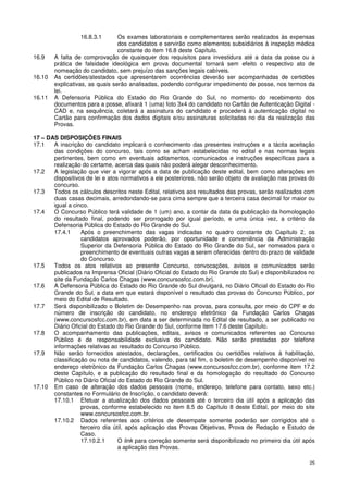 16.8.3.1       Os exames laboratoriais e complementares serão realizados às expensas
                                 dos candidatos e servirão como elementos subsidiários à inspeção médica
                                 constante do item 16.8 deste Capítulo.
16.9    A falta de comprovação de quaisquer dos requisitos para investidura até a data da posse ou a
        prática de falsidade ideológica em prova documental tornará sem efeito o respectivo ato de
        nomeação do candidato, sem prejuízo das sanções legais cabíveis.
16.10   As certidões/atestados que apresentarem ocorrências deverão ser acompanhadas de certidões
        explicativas, as quais serão analisadas, podendo configurar impedimento de posse, nos termos da
        lei.
16.11   A Defensoria Pública do Estado do Rio Grande do Sul, no momento do recebimento dos
        documentos para a posse, afixará 1 (uma) foto 3x4 do candidato no Cartão de Autenticação Digital -
        CAD e, na sequência, coletará a assinatura do candidato e procederá à autenticação digital no
        Cartão para confirmação dos dados digitais e/ou assinaturas solicitadas no dia da realização das
        Provas.

17 – DAS DISPOSIÇÕES FINAIS
17.1   A inscrição do candidato implicará o conhecimento das presentes instruções e a tácita aceitação
       das condições do concurso, tais como se acham estabelecidas no edital e nas normas legais
       pertinentes, bem como em eventuais aditamentos, comunicados e instruções específicas para a
       realização do certame, acerca das quais não poderá alegar desconhecimento.
17.2   A legislação que vier a vigorar após a data de publicação deste edital, bem como alterações em
       dispositivos de lei e atos normativos a ele posteriores, não serão objeto de avaliação nas provas do
       concurso.
17.3   Todos os cálculos descritos neste Edital, relativos aos resultados das provas, serão realizados com
       duas casas decimais, arredondando-se para cima sempre que a terceira casa decimal for maior ou
       igual a cinco.
17.4   O Concurso Público terá validade de 1 (um) ano, a contar da data da publicação da homologação
       do resultado final, podendo ser prorrogado por igual período, e uma única vez, a critério da
       Defensoria Pública do Estado do Rio Grande do Sul.
       17.4.1     Após o preenchimento das vagas indicadas no quadro constante do Capítulo 2, os
                  candidatos aprovados poderão, por oportunidade e conveniência da Administração
                  Superior da Defensoria Pública do Estado do Rio Grande do Sul, ser nomeados para o
                  preenchimento de eventuais outras vagas a serem oferecidas dentro do prazo de validade
                  do Concurso.
17.5   Todos os atos relativos ao presente Concurso, convocações, avisos e comunicados serão
       publicados na Imprensa Oficial (Diário Oficial do Estado do Rio Grande do Sul) e disponibilizados no
       site da Fundação Carlos Chagas (www.concursosfcc.com.br).
17.6   A Defensoria Pública do Estado do Rio Grande do Sul divulgará, no Diário Oficial do Estado do Rio
       Grande do Sul, a data em que estará disponível o resultado das provas do Concurso Público, por
       meio do Edital de Resultado.
17.7   Será disponibilizado o Boletim de Desempenho nas provas, para consulta, por meio do CPF e do
       número de inscrição do candidato, no endereço eletrônico da Fundação Carlos Chagas
       (www.concursosfcc.com.br), em data a ser determinada no Edital de resultado, a ser publicado no
       Diário Oficial do Estado do Rio Grande do Sul, conforme item 17.6 deste Capítulo.
17.8   O acompanhamento das publicações, editais, avisos e comunicados referentes ao Concurso
       Público é de responsabilidade exclusiva do candidato. Não serão prestadas por telefone
       informações relativas ao resultado do Concurso Público.
17.9   Não serão fornecidos atestados, declarações, certificados ou certidões relativos à habilitação,
       classificação ou nota de candidatos, valendo, para tal fim, o boletim de desempenho disponível no
       endereço eletrônico da Fundação Carlos Chagas (www.concursosfcc.com.br), conforme item 17.2
       deste Capítulo, e a publicação do resultado final e da homologação do resultado do Concurso
       Público no Diário Oficial do Estado do Rio Grande do Sul.
17.10 Em caso de alteração dos dados pessoais (nome, endereço, telefone para contato, sexo etc.)
       constantes no Formulário de Inscrição, o candidato deverá:
       17.10.1 Efetuar a atualização dos dados pessoais até o terceiro dia útil após a aplicação das
                  provas, conforme estabelecido no item 8.5 do Capítulo 8 deste Edital, por meio do site
                  www.concursosfcc.com.br.
       17.10.2 Dados referentes aos critérios de desempate somente poderão ser corrigidos até o
                  terceiro dia útil, após aplicação das Provas Objetivas, Prova de Redação e Estudo de
                  Caso.
                  17.10.2.1      O link para correção somente será disponibilizado no primeiro dia útil após
                                 a aplicação das Provas.

                                                                                                          25
 
