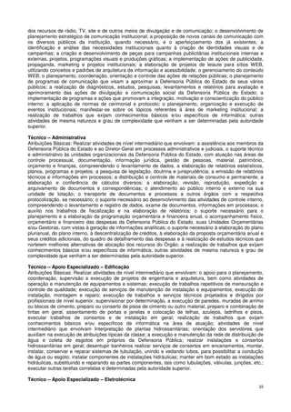 dos recursos de rádio, TV, site e de outros meios de divulgação e de comunicação; o desenvolvimento de
planejamento estratégico de comunicação institucional; a proposição de novos canais de comunicação com
os diversos públicos da instituição, quando necessário, e o aperfeiçoamento dos já existentes; a
identificação e análise das necessidades institucionais quanto à criação de identidades visuais e de
campanhas; a criação e desenvolvimento de peças para campanhas publicitárias institucionais internas e
externas, projetos, programações visuais e produções gráficas; a implementação de ações de publicidade,
propaganda, marketing e projetos institucionais; a elaboração de projetos de leiaute para sítios WEB,
utilizando conceitos e padrões de arquitetura da informação e acessibilidade; o gerenciamento do conteúdo
WEB; o planejamento, coordenação, orientação e controle das ações de relações públicas; o planejamento
de programas de comunicação que visam a aproximar a Defensoria Pública do Estado de seus vários
públicos; a realização de diagnósticos, estudos, pesquisas, levantamentos e relatórios para avaliação e
aprimoramento das ações de divulgação e comunicação social da Defensoria Pública do Estado; a
implementação de programas e ações que promovam a integração, motivação e conscientização do público
interno; a aplicação de normas de cerimonial e protocolo; o planejamento, organização e execução de
eventos institucionais; manifestar-se sobre os tópicos referentes à área de marketing institucional; a
realização de trabalhos que exijam conhecimentos básicos e/ou específicos de informática; outras
atividades de mesma natureza e grau de complexidade que venham a ser determinadas pela autoridade
superior.

Técnico – Administrativa
Atribuições Básicas: Realizar atividades de nível intermediário que envolvam: a assistência aos membros da
Defensoria Pública do Estado e ao Diretor-Geral em processos administrativos e judiciais, o suporte técnico
e administrativo às unidades organizacionais da Defensoria Pública do Estado, com atuação nas áreas de
controle processual, documentação, informação jurídica, gestão de pessoas, material, patrimônio,
orçamento e finanças, compreendendo o levantamento de dados, a elaboração de relatórios estatísticos,
planos, programas e projetos; a pesquisa de legislação, doutrina e jurisprudência; a emissão de relatórios
técnicos e informações em processos; a distribuição e controle de materiais de consumo e permanente; a
elaboração e conferência de cálculos diversos; a elaboração, revisão, reprodução, expedição e
arquivamento de documentos e correspondências; o atendimento ao público interno e externo na sua
unidade de lotação; o transporte de documentos e processos a outros órgãos com a respectiva
protocolização, se necessário; o suporte necessário ao desenvolvimento das atividades de controle interno,
compreendendo o levantamento e registro de dados, exame de documentos, informações em processos, o
auxílio nos trabalhos de fiscalização e na elaboração de relatórios; o suporte necessário para o
planejamento e a elaboração da programação orçamentária e financeira anual, o acompanhamento físico,
orçamentário e financeiro das despesas da Defensoria Pública do Estado, suas Unidades Orçamentárias
e/ou Gestoras, com vistas à geração de informações analíticas; o suporte necessário à elaboração do plano
plurianual, do plano interno, à descentralização de créditos, à elaboração da proposta orçamentária anual e
seus créditos adicionais, do quadro de detalhamento das despesas e à realização de estudos técnicos que
norteiem melhores alternativas de alocação dos recursos do Órgão; a realização de trabalhos que exijam
conhecimentos básicos e/ou específicos de informática; outras atividades de mesma natureza e grau de
complexidade que venham a ser determinadas pela autoridade superior.

Técnico – Apoio Especializado – Edificação
Atribuições Básicas: Realizar atividades de nível intermediário que envolvam: o apoio para o planejamento,
coordenação, supervisão e execução de projetos de engenharia e arquitetura, bem como atividades de
operação e manutenção de equipamentos e sistemas; execução de trabalhos repetitivos de mensuração e
controle de qualidade; execução de serviços de manutenção de instalação e equipamentos; execução de
instalação, montagem e reparo; execução de trabalhos e serviços técnicos projetados e dirigidos por
profissionais de nível superior, supervisionar por determinação, a execução de paredes, muradas de arrimo
ou blocos de cimento, preparo ou conserto de pisos de cimento ou outro material, preparo e combinação de
tintas em geral, assentamento de portas e janelas e colocação de telhas, azulejos, ladrilhos e pisos,
executar trabalhos de consertos e de instalação em geral; realização de trabalhos que exijam
conhecimentos básicos e/ou específicos de informática na área de atuação; atividades de nível
intermediário que envolvam Interpretação de plantas hidrossanitárias; orientação dos servidores que
auxiliam na execução de atribuições típicas da classe; a execução e manutenção da rede de distribuição de
água e coleta de esgotos em próprios da Defensoria Pública; realizar instalações e consertos
hidrossanitárias em geral; desentupir banheiros realizar serviços de consertos em encanamentos, montar,
instalar, conservar e reparar sistemas de tubulação, unindo e vedando tubos, para possibilitar a condução
de água ou esgoto; instalar componentes de instalações hidráulicas; manter em bom estado as instalações
hidráulicas, substituindo e reparando as partes componentes, tais como tubulações, válvulas, junções, etc.;
executar outras tarefas correlatas e determinadas pela autoridade superior.

Técnico – Apoio Especializado – Eletrotécnica
                                                                                                         33
 