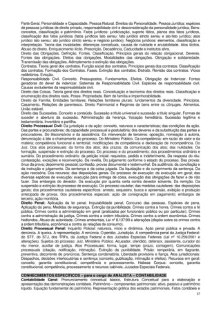 Parte Geral. Personalidade e Capacidade. Pessoa Natural. Direitos da Personalidade. Pessoa Jurídica: espécies
de pessoas jurídicas de direito privado, responsabilidade civil e desconsideração da personalidade jurídica. Bens:
conceitos, classificação e patrimônio. Fatos jurídicos: juridicização, suporte fático, planos dos fatos jurídicos,
classificação dos fatos jurídicos (fatos jurídicos lato sensu: fato jurídico stricto sensu e ato-fato jurídico; atos
jurídico lato sensu: ato jurídico stricto sensu e negócio jurídico). Negócios jurídicos: elementos, classificação e
interpretação. Teoria das invalidades: diferenças conceituais, causas de nulidade e anulabilidade. Atos ilícitos.
Abuso do direito. Enriquecimento ilícito. Prescrição, Decadência, Caducidade e institutos afins.
Direito das Obrigações. Definição. Fontes. Classificação. Princípios gerais da relação obrigacional. Deveres.
Fontes das obrigações. Efeitos das obrigações. Modalidades das obrigações. Obrigação e solidariedade.
Transmissão das obrigações. Adimplemento e extinção das obrigações.
Contratos. Teoria geral dos contratos. Função social dos contratos. Princípios gerais dos contratos. Classificação
dos contratos. Formação dos Contratos. Fases. Extinção dos contratos. Distrato. Revisão dos contratos. Vícios
redibitórios. Evicção.
Responsabilidade Civil. Conceito. Pressupostos. Fundamentos. Efeitos. Obrigação de Indenizar. Fontes
geradoras do dever de indenizar. Sistemas de Responsabilidade Civil. Espécies de responsabilidade civil.
Causas excludentes da responsabilidade civil.
Direito das Coisas. Teoria geral dos direitos reais. Conceituação e taxinomia dos direitos reais. Classificação e
enumeração dos direitos reais. Posse. Propriedade. Bem de família e impenhorabilidade.
Direito de Família. Entidades familiares. Relações familiares plurais: fundamentos da diversidade. Princípios.
Casamento. Relações de parentesco. Direito Patrimonial e Regimes de bens entre os cônjuges. Alimentos.
União estável.
Direito das Sucessões. Conceito e conteúdo. Sucessão a título universal e sucessão a título singular. Formas de
suceder e abertura da sucessão. Administração da herança. Vocação hereditária. Sucessão legítima e
testamentária. Inventário e partilha.
Direito Processual Civil: Da jurisdição e da ação: conceito, natureza e características; das condições da ação.
Das partes e procuradores: da capacidade processual e postulatória; dos deveres e da substituição das partes e
procuradores. Do litisconsórcio e da assistência. Da intervenção de terceiros: oposição, nomeação à autoria,
denunciação à lide e chamamento ao processo. Do Ministério Público. Da competência: em razão do valor e da
matéria; competência funcional e territorial; modificações de competência e declaração de incompetência. Do
Juiz. Dos atos processuais: da forma dos atos; dos prazos; da comunicação dos atos; das nulidades. Da
formação, suspensão e extinção do processo. Do processo e do procedimento; dos procedimentos ordinário e
sumário. Do procedimento ordinário: da petição inicial: requisitos, pedido e indeferimento. Da resposta do réu:
contestação, exceções e reconvenção. Da revelia. Do julgamento conforme o estado do processo. Das provas:
ônus da prova; depoimento pessoal; confissão; provas documental e testemunhal. Da audiência: da conciliação e
da instrução e julgamento. Da sentença e da coisa julgada. Da liquidação e do cumprimento da sentença. Da
ação rescisória. Dos recursos: das disposições gerais. Do processo de execução: da execução em geral; das
diversas espécies de execução: execução para entrega de coisa, execução das obrigações de fazer e de não
fazer. Dos embargos do devedor. Da execução por quantia certa contra devedor solvente. Da remição. Da
suspensão e extinção do processo de execução. Do processo cautelar; das medidas cautelares: das disposições
gerais; dos procedimentos cautelares específicos: arresto, sequestro, busca e apreensão, exibição e produção
antecipada de provas. Dos procedimentos especiais: ação de consignação em pagamento; embargos de
terceiro; ação monitória.
Direito Penal: Aplicação da lei penal. Imputabilidade penal. Concurso das pessoas. Espécies de pena.
Aplicação da pena. Medidas de segurança. Extinção da punibilidade. Crimes contra a honra. Crimes contra a fé
pública. Crimes contra a administração em geral (praticados por funcionário público ou por particular). Crimes
contra a administração da justiça. Crimes contra a ordem tributária. Crimes contra a ordem econômica. Crimes
hediondos. Abuso de autoridade. Crimes ambientais. Lei nº 8.137/90 e alterações (dispõe sobre os crimes contra
a ordem tributária, econômica e contra as relações de consumo).
Direito Processual Penal: Inquérito Policial: natureza, início e dinâmica. Ação penal pública e privada. A
denúncia. A queixa. A representação. A renúncia. O perdão. Jurisdição. A competência penal da Justiça Federal:
do STF, do STJ, dos TRFs, da Justiça Federal e dos Juizados Especiais Federais (Lei nº 10.259/2001 e
alterações). Sujeitos do processo: Juiz, Ministério Público. Acusador, ofendido, defensor, assistente, curador do
réu menor, auxiliar de justiça. Atos Processuais: forma, lugar, tempo (prazo, contagem). Comunicações
processuais (citação, notificação, intimação). Extinção da punibilidade. Prisão: temporária, em flagrante,
preventiva, decorrente de pronúncia. Sentença condenatória. Liberdade provisória e fiança. Atos jurisdicionais:
Despachos, decisões interlocutórias e sentença (conceito, publicação, intimação e efeitos). Recursos em geral:
conceito, garantia constitucional, competência e processamento. Habeas Corpus: conceito, garantia
constitucional, competência, processamento e recursos cabíveis. Juizados Especiais Federais.

CONHECIMENTOS ESPECÍFICOS – para o cargo de ANALISTA – CONTABILIDADE
Contabilidade Geral: Pronunciamento conceitual básico, Estrutura Conceitual para a elaboração e
apresentação das demonstrações contábeis. Patrimônio – componentes patrimoniais: ativo, passivo e patrimônio
líquido. Equação fundamental do patrimônio. Representação gráfica dos estados patrimoniais. Fatos contábeis e
                                                                                                                 37
 