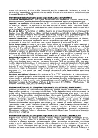 custos totais, orçamento de obras, análise de memorial descritivo, programação, planejamento e controle de
obras, análise e avaliação de projetos, conceito, concepção, dimensionamento, envolvendo conhecimentos das
grandezas. Noções de AUTOCAD.

CONHECIMENTOS ESPECÍFICOS – para o cargo de ANALISTA – INFORMÁTICA
Arquitetura de computadores: Organização e funcionamento dos componentes principais: processadores,
sistemas de memória, sistemas de armazenamento e periféricos de entrada e saída; execução de instruções.
Segurança da informação: Norma ABNT NBR ISO/IEC 27002:2005; gestão de risco e políticas de segurança
da informação; segurança de equipamentos servidores, estações de trabalho, redes e dispositivos móveis;
SSL/TLS, IPsec, VPNs; criptografia e suas aplicações, PKI e a infraestrutura brasileira de chaves públicas; plano
de continuidade do negócio.
Bancos de dados: Fundamentos em SGBDs; diagrama de Entidade-Relacionamento, modelo relacional:
tabelas, views, DDL, DML, chaves, índices, integridade e restrições; normalização de dados; linguagem SQL
básica e avançada; conceitos de data warehouse e data mining; transações e seu gerenciamento; política de
back-up. Conceitos de Arquitetura do SGDB ORACLE, Administração de Base de Dados ORACLE.
Sistemas operacionais: Conceituação, gerenciamento de processadores, gerenciamento de memória,
gerenciamento de entrada/saída, sistemas de arquivos; Microsoft Windows Server 2003/2008, Active Directory;
administração de contas; Unix; virtualização; gerenciamento de sistemas de arquivos CIFS e NFS.
Redes de computadores: Meios de transmissão; técnicas básicas de comunicação de dados; arquitetura e
protocolos de redes de comunicação de dados; modelo de referência OSI; tecnologias de rede local
Ethernet/Fast Ethernet/Gigabit Ethernet; redes sem fio (wireless); elementos de interconexão de redes de
computadores (gateways, hubs, repetidores, bridges, switches, roteadores); redes locais virtuais (IEEE 802.1Q);
qualidade de serviço (QoS), priorização de pacotes (IEEE 802.1p) protocolo TCP/IP; protocolo ICMP; técnicas de
roteamento de pacotes de dados; serviços de nomes de domínios (DNS); serviço DHCP; serviços HTTP e
HTTPS; serviço de transferência de mensagens SMTP; firewall, filtro de conteúdo, NAT, VPN, IPS/IDS;
Engenharia de software: Processos de software: Conceitos de ciclo de vida e ciclo de desenvolvimento, RUP,
SCRUM; XP; análise e projeto estruturado; orientação a objetos: classes e objetos, método, herança,
polimorfismo, interfaces, estados, pacotes e mensagens; ferramentas CASE: noções básicas; UML: visão geral,
modelos e diagramas; testes (planos de testes, casos de testes; tipos de testes, técnicas de teste), homologação
e implantação de sistemas; métricas de software: pontos de função; qualidade de software: conformidade,
tolerância a falhas, interoperabilidade, usabilidade, acessibilidade; arquitetura de sistemas: cliente/servidor,
multicamadas, webserver e orientada a serviços (SOA); padrões de projetos (design patterns). Conceitos gerais
linguagem JAVA, JSP, Servlet, JSF, JBPM, Javascript, caracterização JZEE, Mapeamento de Persistência
objeto/relacional.
Gestão de tecnologia da Informação: Fundamentos de ITIL e COBIT; gerenciamento de projetos: conceitos,
gestão de integração do projeto, gestão do escopo do projeto, gestão de tempo do projeto, gestão de custos do
projeto, gestão da qualidade do projeto, gestão de recursos humanos do projeto, gestão das comunicações do
projeto, gestão de riscos do projeto, gestão de aquisições do projeto; Instrução Normativa 04, da Secretaria de
Logística e Tecnologia da Informação do MPOG, de 12 de novembro de 2010. MO Req - JUS (Resolução 91 do
Conselho Nacional de Justiça, de 29 de setembro de 2009).

CONHECIMENTOS ESPECÍFICOS – para o cargo de ANALISTA – SAÚDE – CLÍNICA MÉDICA
Conceitos fundamentais das diversas especialidades clínicas. Ações de vigilância epidemiológica e imunização.
Doenças infectocontagiosas incluindo dengue/vigilância em Saúde. Noções básicas de urgência/emergência na
prática médica. Reanimação cardiorrespiratória-cerebral. Emergência hipertensiva. Infarto agudo do miocárdio.
Arritmias cardíacas paroxísticas. Insuficiência cardíaca. Edema agudo de pulmão. Insuficiência respiratória.
Pneumonias. Insuficiência renal aguda. Emergências urológicas: cólica nefrética, retenção urinária, hematúria e
infecções. Hemorragia digestiva. Enterocolopatias. Colecistite aguda. Lesões agudas da mucosa
gastroduodenal. Meningites. Septicemias. Profilaxia de raiva e tétano. Descompensações no paciente diabético.
Acidente vascular cerebral. Estado epilético. Intoxicações agudas. Acidentes por animais peçonhentos. Choque.
Traumatismo cranioencefálico. Traumatismo abdominal. Traumatismo torácico. Embolia pulmonar.Ética médica e
Bioética. Epidemiologia, fisiologia, diagnóstico, clínica, tratamento, prognóstico e prevenção de doenças:
Cardiovasculares; Pulmonares; do Sistema Digestivo; Renais; Imunológicas; Reumáticas; Hematológicas;
Metabólicas e do Sistema Endócrino; Infecciosas e Transmissíveis; Neurológicas. Conhecimentos básicos em
atendimento de emergência.

CONHECIMENTOS ESPECÍFICOS – para o cargo de ANALISTA – SAÚDE – OFTALMOLOGIA
Higiene visual. Prevenção de moléstias oculares. Vícios de refração. Epidemiologia: manifestações clínicas,
diagnóstico, diagnóstico diferencial e tratamento. Astenopia. Ambliopia. Estrabismo. Lentes corretoras:
diagnóstico e tratamento. Blefarites e ceratoconjuntivites, uveítes, endoftalmites, celulite orbitária, dacriocistite
crônica e aguda: epidemiologia, manifestações clínicas, diagnóstico específico e diferencial. Tratamento e
profilaxia. Doenças inflamatórias da córnea, ceratites não supurativas, úlceras de córneas não infecciosas.
Infecções corneanas: epidemiologia, manifestações clínicas, diagnóstico específico e diferencial. Tratamento e
                                                                                                                  40
 
