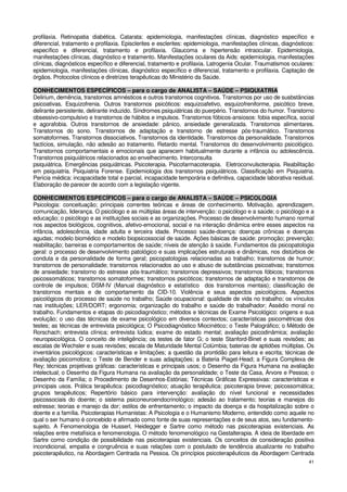 profilaxia. Retinopatia diabética. Catarata: epidemiologia, manifestações clínicas, diagnóstico específico e
diferencial, tratamento e profilaxia. Episclerites e esclerites: epidemiologia, manifestações clínicas, diagnósticos:
específico e diferencial, tratamento e profilaxia. Glaucoma e hipertensão intraocular. Epidemiologia,
manifestações clínicas, diagnóstico e tratamento. Manifestações oculares da Aids: epidemiologia, manifestações
clínicas, diagnósticos específico e diferencial, tratamento e profilaxia. Latrogenia Ocular. Traumatismos oculares:
epidemiologia, manifestações clínicas, diagnóstico específico e diferencial, tratamento e profilaxia. Captação de
órgãos. Protocolos clínicos e diretrizes terapêuticas do Ministério da Saúde.

CONHECIMENTOS ESPECÍFICOS – para o cargo de ANALISTA – SAÚDE – PSIQUIATRIA
Delirium, demência, transtornos amnésticos e outros transtornos cognitivos. Transtornos por uso de susbstâncias
psicoativas. Esquizofrenia. Outros transtornos psicóticos: esquizoafetivo, esquizofreniforme, psicótico breve,
delirante persistente, delirante induzido. Síndromes psiquiátricas do puerpério. Transtornos do humor. Transtorno
obsessivo-compulsivo e transtornos de hábitos e impulsos. Transtornos fóbicos-ansiosos: fobia específica, social
e agorafobia. Outros transtornos de ansiedade: pânico, ansiedade generalizada. Transtornos alimentares.
Transtornos do sono. Transtornos de adaptação e transtorno de estresse pós-traumático. Transtornos
somatoformes. Transtornos dissociativos. Transtornos da identidade. Transtornos da personalidade. Transtornos
factícios, simulação, não adesão ao tratamento. Retardo mental. Transtornos do desenvolvimento psicológico.
Transtornos comportamentais e emocionais que aparecem habitualmente durante a infância ou adolescência.
Transtornos psiquiátricos relacionados ao envelhecimento. Interconsulta
psiquiátrica. Emergências psiquiátricas. Psicoterapia. Psicofarmacoterapia. Eletroconvulsoterapia. Reabilitação
em psiquiatria. Psiquiatria Forense. Epidemiologia dos transtornos psiquiátricos. Classificação em Psiquiatria.
Perícia médica: incapacidade total e parcial, incapacidade temporária e definitiva, capacidade laborativa residual.
Elaboração de parecer de acordo com a legislação vigente.

CONHECIMENTOS ESPECÍFICOS – para o cargo de ANALISTA – SAÚDE – PSICOLOGIA
Psicologia: conceituação; principais correntes teóricas e áreas de conhecimento. Motivação, aprendizagem,
comunicação, liderança. O psicólogo e as múltiplas áreas de intervenção: o psicólogo e a saúde; o psicólogo e a
educação; o psicólogo e as instituições sociais e as organizações. Processo de desenvolvimento humano normal
nos aspectos biológicos, cognitivos, afetivo-emocional, social e na interação dinâmica entre esses aspectos na
infância, adolescência, idade adulta e terceira idade. Processo saúde-doença: doenças crônicas e doenças
agudas; modelo biomédico e modelo biopsicossocial de saúde. Ações básicas de saúde: promoção; prevenção;
reabilitação; barreiras e comportamentos de saúde; níveis de atenção à saúde. Fundamentos da psicopatologia
geral: o processo de desenvolvimento patológico e suas implicações estruturais e dinâmicas, nos distúrbios de
conduta e da personalidade de forma geral; psicopatologias relacionadas ao trabalho; transtornos de humor;
transtornos de personalidade; transtornos relacionados ao uso e abuso de substâncias psicoativas; transtornos
de ansiedade; transtorno do estresse pós-traumático; transtornos depressivos; transtornos fóbicos; transtornos
psicossomáticos; transtornos somatoformes; transtornos psicóticos; transtornos de adaptação e transtornos de
controle de impulsos; DSM-IV (Manual diagnóstico e estatístico dos transtornos mentais); classificação de
transtornos mentais e de comportamento da CID-10. Violência e seus aspectos psicológicos. Aspectos
psicológicos do processo de saúde no trabalho; Saúde ocupacional: qualidade de vida no trabalho; os vínculos
nas instituições; LER/DORT; ergonomia; organização do trabalho e saúde do trabalhador; Assédio moral no
trabalho. Fundamentos e etapas do psicodiagnóstico; métodos e técnicas de Exame Psicológico: origens e sua
evolução; o uso das técnicas de exame psicológico em diversos contextos; características psicométricas dos
testes; as técnicas de entrevista psicológica; O Psicodiagnóstico Miocinético; o Teste Palográfico; o Método de
Rorschach; entrevista clínica; entrevista lúdica; exame do estado mental; avaliação psicodinâmica; avaliação
neuropsicológica. O conceito de inteligência; os testes de fator G; o teste Stanford-Binet e suas revisões; as
escalas de Wechsler e suas revisões; escala de Maturidade Mental Colúmbia; baterias de aptidões múltiplas. Os
inventários psicológicos: características e limitações; a questão da prontidão para leitura e escrita; técnicas de
avaliação psicomotora; o Teste de Bender e suas adaptações; a Bateria Piaget-Head; a Figura Complexa de
Rey; técnicas projetivas gráficas: características e principais usos; o Desenho da Figura Humana na avaliação
intelectual; o Desenho da Figura Humana na avaliação da personalidade; o Teste da Casa, Árvore e Pessoa; o
Desenho da Família; o Procedimento de Desenhos-Estórias; Técnicas Gráficas Expressivas: características e
principais usos. Prática terapêutica: psicodiagnóstico; atuação terapêutica; psicoterapia breve; psicossomática;
grupos terapêuticos; Repertório básico para intervenção: avaliação do nível funcional e necessidades
psicossociais do doente; o sistema psiconeuroendocrinológico; adesão ao tratamento; teorias e manejos do
estresse; teorias e manejo da dor; estilos de enfrentamento; o impacto da doença e da hospitalização sobre o
doente e a família. Psicoterapias Humanistas: A Psicologia e o Humanismo Moderno, entendido como aquele no
qual o ser humano é concebido e afirmado como fonte de suas representações e de seus atos, seu fundamento-
sujeito. A Fenomenologia de Husserl, Heidegger e Sartre como método nas psicoterapias existenciais. As
relações entre metafísica e fenomenologia. O método fenomenológico na Gestalterapia. A ideia de liberdade em
Sartre como condição de possibilidade nas psicoterapias existenciais. Os conceitos de consideração positiva
incondicional, empatia e congruência e suas relações com o postulado de tendência atualizante no trabalho
psicoterapêutico, na Abordagem Centrada na Pessoa. Os princípios psicoterapêuticos da Abordagem Centrada
                                                                                                                  41
 