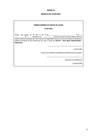 ANEXO IV

                                      MODELO DE ATESTADO




                           TIMBRE/CARIMBO DO ÓRGÃO DE SAÚDE

                                           ATESTADO



Atesto, sob penas da lei que o (a) Sr.(a)________________________________, R.G. n.
___________, UF _____, nascido(a) em ____/____/____, encontra-se apto (a) para realizar esforços
físicos, podendo participar da Prova Prática de Capacidade Física do Concurso Público da Defensoria
Pública do Estado do Rio Grande do Sul, para o cargo de Técnico - Área Apoio Especializado -
Segurança.

                                                __________________________________________

                                                                                       Local e data

                                      (máximo de 5 dias de antecedência da data da prova inclusive)

                                               ___________________________________________

                                                                         Assinatura do Profissional

                                                                                     Carimbo/CRM




                                                                                                      45
 