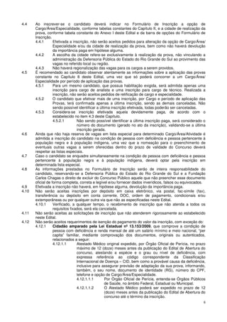 4.4    Ao inscrever-se o candidato deverá indicar no Formulário de Inscrição a opção de
       Cargo/Área/Especialidade, conforme tabelas constantes do Capítulo II, e a cidade de realização da
       prova, conforme tabela constante do Anexo I deste Edital e da barra de opções do Formulário de
       Inscrição.
       4.4.1       Efetivada a inscrição, não serão aceitos pedidos para alteração da opção de Cargo/Área/
                   Especialidade e/ou da cidade de realização da prova, bem como não haverá devolução
                   da importância paga em hipótese alguma.
       4.4.2       A escolha da cidade refere-se exclusivamente à realização da prova, não vinculando a
                   administração da Defensoria Pública do Estado do Rio Grande do Sul ao provimento das
                   vagas no referido local ou região.
       4.4.3       Não haverá regionalização das vagas para os cargos a serem providos.
4.5    É recomendado ao candidato observar atentamente as informações sobre a aplicação das provas
       constante no Capítulo 8 deste Edital, uma vez que só poderá concorrer a um Cargo/Área/
       Especialidade por período de aplicação das provas.
       4.5.1       Para um mesmo candidato, que possua habilitação exigida, será admitida apenas uma
                   inscrição para cargo de analista e uma inscrição para cargo de técnico. Realizada a
                   inscrição, não serão aceitos pedidos de retificação de cargo e especialidade.
       4.5.2       O candidato que efetivar mais de uma inscrição, por Cargo e período de aplicação das
                   Provas, terá confirmada apenas a última inscrição, sendo as demais canceladas. Não
                   sendo possível identificar a última inscrição efetivada, todas poderão ser canceladas.
       4.5.3       Considera-se inscrição efetivada aquela devidamente paga, de acordo com o
                   estabelecido no item 4.3 deste Capítulo.
                   4.5.2.1        Não sendo possível identificar a última inscrição paga, será considerado o
                                  número do documento (gerado no ato da inscrição), validando-se a última
                                  inscrição gerada.
4.6    Ainda que não haja reserva de vagas em lista especial para determinado Cargo/Área/Atividade é
       admitida a inscrição do candidato na condição de pessoa com deficiência e pessoa pertencente à
       população negra e à população indígena, uma vez que a nomeação para o preenchimento de
       eventuais outras vagas a serem oferecidas dentro do prazo de validade do Concurso deverá
       respeitar as listas especiais.
4.7    Caso o candidato se enquadre simultaneamente na condição de pessoa com deficiência e pessoa
       pertencente à população negra e à população indígena, deverá optar pela inscrição em
       determinada lista especial.
4.8    As informações prestadas no Formulário de Inscrição serão de inteira responsabilidade do
       candidato, reservando-se a Defensoria Pública do Estado do Rio Grande do Sul e a Fundação
       Carlos Chagas o direito de excluir do Concurso Público aquele que não preencher esse documento
       oficial de forma completa, correta e legível e/ou fornecer dados inverídicos, falsos ou equivocados.
4.9    Efetivada a inscrição não haverá, em hipótese alguma, devolução da importância paga.
4.10   Não serão aceitas inscrições por depósito em caixa eletrônico, via postal, fac-símile (fax),
       transferência ou depósito em conta corrente, DOC, ordem de pagamento, condicionais e/ou
       extemporâneas ou por qualquer outra via que não as especificadas neste Edital.
       4.10.1      Verificado, a qualquer tempo, o recebimento de inscrição que não atenda a todos os
                   requisitos fixados, será ela cancelada.
4.11   Não serão aceitas as solicitações de inscrição que não atenderem rigorosamente ao estabelecido
       neste Edital.
4.12   Não serão aceitos requerimentos de isenção do pagamento do valor da inscrição, com exceção do:
       4.12.1      Cidadão amparado pela Lei Estadual nº 13.153/2009, que comprove a condição de
                   pessoa com deficiência e renda mensal de até um salário mínimo e meio nacional, “per
                   capita” familiar, mediante comprovação dos documentos, originais ou autenticados,
                   relacionados a seguir:
                   4.12.1.1       Atestado Médico original expedido, por Órgão Oficial de Perícia, no prazo
                                  máximo de 12 (doze) meses antes da publicação do Edital de Abertura do
                                  concurso, atestando a espécie e o grau ou nível de deficiência, com
                                  expressa referência ao código correspondente da Classificação
                                  Internacional de Doença – CID, bem como a provável causa da deficiência,
                                  inclusive para assegurar previsão de adaptação da sua prova, informando,
                                  também, o seu nome, documento de identidade (RG), número do CPF,
                                  telefone e opção de Cargo/Área/Especialidade.
                                  4.12.1.1.1        Por Órgão Oficial de Perícia, entenda-se Órgãos Públicos
                                                    de Saúde, no âmbito Federal, Estadual ou Municipal.
                                  4.12.1.1.2        O Atestado Médico poderá ser expedido no prazo de 12
                                                    (doze) meses antes da publicação do Edital de Abertura do
                                                    concurso até o término da inscrição.
                                                                                                           6
 