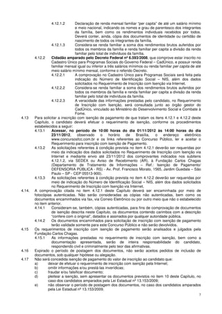 4.12.1.2       Declaração de renda mensal familiar “per capita” de até um salário mínimo
                                 e meio nacional, indicando os nomes e grau de parentesco dos integrantes
                                 da família, bem como os rendimentos individuais recebidos por todos.
                                 Deverá conter, ainda, cópia dos documentos de identidade ou certidão de
                                 nascimento de todos os integrantes da família.
                   4.12.1.3      Considera-se renda familiar a soma dos rendimentos brutos auferidos por
                                 todos os membros da família e renda familiar per capita a divisão da renda
                                 familiar pelo total de indivíduos da família.
        4.12.2     Cidadão amparado pelo Decreto Federal nº 6.593/2008, que comprove estar inscrito no
                   Cadastro Único para Programas Sociais do Governo Federal – CadÚnico, e possuir renda
                   familiar mensal igual ou inferior a três salários mínimos ou renda familiar per capita de até
                   meio salário mínimo mensal, conforme o referido Decreto.
                   4.12.2.1      A comprovação no Cadastro Único para Programas Sociais será feita pela
                                 indicação do Número de Identificação Social – NIS, além dos dados
                                 solicitados no Requerimento de Inscrição com Isenção via Internet.
                   4.12.2.2      Considera-se renda familiar a soma dos rendimentos brutos auferidos por
                                 todos os membros da família e renda familiar per capita a divisão da renda
                                 familiar pelo total de indivíduos da família.
                   4.12.2.3      A veracidade das informações prestadas pelo candidato, no Requerimento
                                 de Inscrição com Isenção, será consultada junto ao órgão gestor do
                                 CadÚnico, vinculado ao Ministério do Desenvolvimento Social e Combate à
                                 Fome.
4.13    Para solicitar a inscrição com isenção de pagamento de que tratam os itens 4.12.1 e 4.12.2 deste
        Capítulo, o candidato deverá efetuar o requerimento de isenção, conforme os procedimentos
        estabelecidos a seguir:
        4.13.1     Acessar, no período de 10:00 horas do dia 01/11/2012 às 14:00 horas do dia
                   23/11/2012,     observado      o     horário    de    Brasília, o    endereço      eletrônico
                   www.concursosfcc.com.br e os links referentes ao Concurso Público, ler e aceitar o
                   Requerimento para inscrição com isenção de Pagamento.
        4.13.2     As solicitações referentes à condição prevista no item 4.12.1 deverão ser requeridas por
                   meio da indicação dos dados solicitados no Requerimento de Inscrição com Isenção via
                   Internet e mediante envio até 23/11/2012 dos comprovantes indicados nos subitens
                   4.12.1.2, via SEDEX ou Aviso de Recebimento (AR), à Fundação Carlos Chagas
                   (Departamento de Tratamento de Informações – Ref.: Isenção de Pagamento/
                   DEFENSORIA PÚBLICA - RS) - Av. Prof. Francisco Morato, 1565, Jardim Guedala – São
                   Paulo – SP - CEP 05513-900).
        4.13.3     As solicitações referentes à condição prevista no item 4.12.2 deverão ser requeridas por
                   meio de indicação do Número de Identificação Social – NIS, além dos dados solicitados
                   no Requerimento de Inscrição com Isenção via Internet.
4.14.   A comprovação citada no item 4.12.1 deste Capítulo deverá ser encaminhada por meio de
        fotocópias autenticadas. Não serão consideradas as cópias não autenticadas, bem como os
        documentos encaminhados via fax, via Correio Eletrônico ou por outro meio que não o estabelecido
        no item anterior.
        4.14.1     Consideram-se, também, cópias autenticadas, para fins de comprovação de documentos
                   de isenção descrita neste Capítulo, os documentos contendo carimbos com a descrição
                   “confere com o original”, datados e assinados por qualquer autoridade pública.
        4.14.2     Os documentos encaminhados para solicitação de inscrição com isenção de pagamento
                   terão validade somente para este Concurso Público e não serão devolvidos.
4.15    Os requerimentos de inscrição com isenção de pagamento serão analisados e julgados pela
        Fundação Carlos Chagas.
        4.15.1     As informações prestadas no requerimento de inscrição com isenção, bem como a
                   documentação apresentada, serão de inteira responsabilidade do candidato,
                   respondendo civil e criminalmente pelo teor das afirmativas.
4.16    Expirado o período de postagem dos documentos, não serão aceitos pedidos de inclusão de
        documentos, sob qualquer hipótese ou alegação.
4.17    Não será concedida isenção de pagamento do valor de inscrição ao candidato que:
        a)      deixar de efetuar o requerimento de inscrição com isenção pela Internet;
        b)      omitir informações e/ou prestá-las inverídicas;
        c)      fraudar e/ou falsificar documento;
        d)      pleitear a isenção, sem apresentar os documentos previstos no item 10 deste Capítulo, no
                caso dos candidatos amparados pela Lei Estadual nº 13.153/2009;
        e)      não observar o período de postagem dos documentos, no caso dos candidatos amparados
                pela Lei Estadual nº 13.153/2009.
                                                                                                              7
 