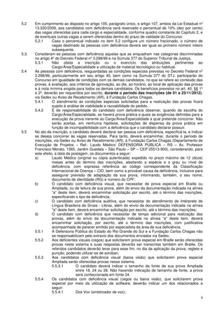 5.2    Em cumprimento ao disposto no artigo 105, parágrafo único, e artigo 107, ambos da Lei Estadual nº
       13.320/2009, aos candidatos com deficiência será reservado o percentual de 10% (dez por cento)
       das vagas oferecidas para cada cargo e especialidade, conforme quadro constante do Capítulo 2, e
       de eventuais outras vagas a serem oferecidas dentro do prazo de validade do Concurso
       5.2.1      Caso o percentual indicado no item 5.2 configure um número fracionado, o número de
                  vagas destinado às pessoas com deficiência deverá ser igual ao primeiro número inteiro
                  subsequente.
5.3.   Consideram-se pessoas com deficiência aquelas que se enquadram nas categorias discriminadas
       no artigo 4º do Decreto Federal nº 3.298/99 e na Súmula 377 do Superior Tribunal de Justiça.
       5.3.1      Não obsta a inscrição ou o exercício das atribuições pertinentes ao
                  Cargo/Área/Especialidade a utilização de material tecnológico ou habitual.
5.4    As pessoas com deficiência, resguardadas as condições especiais previstas no Decreto Federal nº
       3.298/99, particularmente em seu artigo 40, bem como na Súmula 377 do STJ, participarão do
       Concurso em igualdade de condições com os demais candidatos, no que se refere ao conteúdo das
       provas, à avaliação, aos critérios de aprovação, ao dia, ao horário, ao local de aplicação das provas
       e à nota mínima exigida para todos os demais candidatos. Os benefícios previstos no art. 40, §§ 1º
       e 2º, deverão ser requeridos por escrito, durante o período das inscrições (de 01 a 23/11/2012),
       via Sedex ou Aviso de Recebimento (AR), à Fundação Carlos Chagas.
       5.4.1      O atendimento às condições especiais solicitadas para a realização das provas ficará
                  sujeito à análise de viabilidade e razoabilidade do pedido.
       5.4.2      É de responsabilidade do candidato com deficiência observar, quando da escolha do
                  Cargo/Área/Especialidade, se haverá prova prática e quais as exigências definidas para a
                  execução da prova inerente ao Cargo/Área/Especialidade a qual pretende concorrer. Não
                  serão aceitas, em nenhuma hipótese, solicitações de dispensa da prova prática em
                  função de incompatibilidade com a deficiência que o candidato declarar possuir.
5.5    No ato da inscrição, o candidato deverá declarar ser pessoa com deficiência, especificá-la, e indicar
       se deseja concorrer às vagas reservadas. Para tanto, deverá encaminhar, durante o período de
       inscrições, via Sedex ou Aviso de Recebimento (AR), à Fundação Carlos Chagas (Departamento de
       Execução de Projetos – Ref.: Laudo Médico/ DEFENSORIA PÚBLICA – RS – Av. Professor
       Francisco Morato, 1565, Jardim Guedala – São Paulo – SP – CEP 05513-900), considerando, para
       este efeito, a data da postagem, os documentos a seguir:
       a)         Laudo Médico (original ou cópia autenticada) expedido no prazo máximo de 12 (doze)
                  meses antes do término das inscrições, atestando a espécie e o grau ou nível de
                  deficiência, com expressa referência ao código correspondente da Classificação
                  Internacional de Doença – CID, bem como a provável causa da deficiência, inclusive para
                  assegurar previsão de adaptação da sua prova, informando, também, o seu nome,
                  documento de identidade (RG) e número do CPF;
       b)         O candidato com deficiência visual, que necessitar de prova especial em Braille ou
                  Ampliada, ou de leitura de sua prova, além do envio da documentação indicada na alínea
                  “a” deste item, deverá encaminhar solicitação por escrito, até o término das inscrições,
                  especificando o tipo de deficiência;
       c)         O candidato com deficiência auditiva, que necessitar do atendimento de Intérprete de
                  Língua Brasileira de Sinais - Libras, além do envio da documentação indicada na alínea
                  "a" deste item, deverá encaminhar solicitação por escrito, até o término das inscrições;
       d)         O candidato com deficiência que necessitar de tempo adicional para realização das
                  provas, além do envio da documentação indicada na alínea “a” deste item, deverá
                  encaminhar solicitação, por escrito, até o término das inscrições, com justificativa
                  acompanhada de parecer emitido por especialista da área de sua deficiência.
       5.5.1      A Defensoria Pública do Estado do Rio Grande do Sul e a Fundação Carlos Chagas não
                  se responsabilizam pelo extravio dos documentos enviados via Sedex.
       5.5.2      Aos deficientes visuais (cegos) que solicitarem prova especial em Braille serão oferecidas
                  provas neste sistema e suas respostas deverão ser transcritas também em Braille. Os
                  referidos candidatos deverão levar para esse fim, no dia da aplicação da prova, reglete e
                  punção, podendo utilizar-se de soroban.
       5.5.3      Aos candidatos com deficiência visual (baixa visão) que solicitarem prova especial
                  Ampliada serão oferecidas provas nesse sistema.
                  5.5.3.1        O candidato deverá indicar o tamanho da fonte de sua prova Ampliada
                                 entre 18, 24 ou 28. Não havendo indicação de tamanho de fonte, a prova
                                 será confeccionada em fonte 24.
       5.5.4      Os candidatos com deficiência visual (cegos ou baixa visão), que solicitarem prova
                  especial por meio da utilização de software, deverão indicar um dos relacionados a
                  seguir:
                  5.5.4.1        Dos Vox (sintetizador de voz);
                                                                                                          9
 