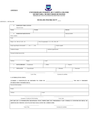 ANEXO I
UNIVERSIDADE FEDERAL DE CAMPINA GRANDE
SECRETARIA DE RECURSOS HUMANOS
PROGRAMA DE CAPACITAÇÃO DESENVOLVIMENTO DE TALENTOS
FICHA DE INSCRIÇÃO Nº ____
1. DADOS DO CURSO / EVENTO
Nome do Curso:
Turma: Período: Horário:
1. DADOS DO PARTICIPANTE
Nome completo:
Matrícula SIAPE:
Cargo:
Classe: ( )A ( )B ( )C ( )D ( )E Nível de capacitação: ( ) I ( ) II ( ) III ( )IV
Ocupa cargo/função comissionada? ( ) sim ( ) não Função ocupada:
Unidade de lotação: Ambiente organizacional:
Principal atividade desenvolvida:
Telefone: Ramal: e-mail:
2. ESCOLARIDADE ( ) Fundamental ( ) Médio ( ) Superior
3. TITULAÇÃO ( ) Especialização ( ) Mestrado ( ) Doutorado
______________________________________ _____________________________________
Local e Data Assinatura do candidato
5- AUTORIZAÇÃO DA CHEFIA
AUTORIZO A PARTICIPAÇÃO DO SERVIDOR NO CURSO DE ____________________________________________________, NOS DIAS E HORÁRIOS
ESTABELECIDOS CONFORME EDITAL.
Nome da Chefia Imediata:
Função:
Telefone: E-mail:
____________________________________ _____________________________________
Assinatura e Carimbo do Chefe Imediato Local e data
DECLARO QUE AS INFORMAÇÕES REGISTRADAS NESTE FORMULÁRIO SÃO VERDADEIRAS E QUE CONHEÇO O CONTEÚDO DO EDITAL DE
ABERTURA DO CURSO DE CAPACITAÇÃO PARA O QUAL ESTOU ME CANDIDATANDO.
___________________________ _____________________________________
Local e Data Assinatura do candidato
ANEXO I – FICHA DE
ANEXO I – FICHA DE
ANEXO I – FICHA DE
 