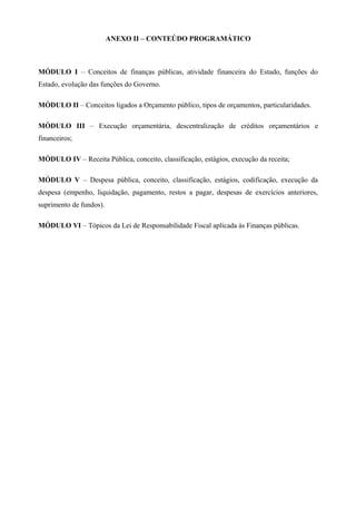 ANEXO II – CONTEÚDO PROGRAMÁTICO
MÓDULO I – Conceitos de finanças públicas, atividade financeira do Estado, funções do
Estado, evolução das funções do Governo.
MÓDULO II – Conceitos ligados a Orçamento público, tipos de orçamentos, particularidades.
MÓDULO III – Execução orçamentária, descentralização de créditos orçamentários e
financeiros;
MÓDULO IV – Receita Pública, conceito, classificação, estágios, execução da receita;
MÓDULO V – Despesa pública, conceito, classificação, estágios, codificação, execução da
despesa (empenho, liquidação, pagamento, restos a pagar, despesas de exercícios anteriores,
suprimento de fundos).
MÓDULO VI – Tópicos da Lei de Responsabilidade Fiscal aplicada às Finanças públicas.
 