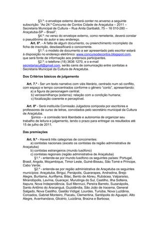 §3.º: o envelope externo deverá conter no anverso a seguinte
subscrição: “Ao 24.º Concurso de Contos Cidade de Araçatuba – 2011 –
Secretaria Municipal de Cultura – Rua Anita Garibaldi, 75 – 16 010-280 –
Araçatuba-SP – Brasil”;
            §4.º: no verso do envelope externo, como remetente, deverá constar
o pseudônimo do autor e seu endereço.
      Art. 6º. - A falta de algum documento, ou preenchimento incompleto da
ficha de inscrição, desclassificará o concorrente.
            §1.º: o modelo de documento a ser apresentado pelo escritor estará
à disposição no endereço eletrônico: www.concursodecontos.blogspot.com,
que será fonte de informação aos pretensos participantes.
            §2.º: o telefone (18) 3636 1270, e o e-mail
secretariacult@gmail.com, serão canis de comunicação entre contistas e
Secretaria Municipal da Cultura de Araçatuba.

Dos Critérios básicos de julgamento

  Art. 7.º - Ser um texto narrativo com viés literário, centrado num só conflito,
com espaço e tempo concentrados conforme o gênero “conto”, apresentando:
    a) a figura da personagem central;
     b) verossimilhança (externa): relação com a condição humana;
     c) focalização coerente e perceptível.

   Art. 8º - Será instituída Comissão Julgadora composta por escritores e
professores de curso de letras, convidados pelo secretário municipal da Cultura
de Araçatuba.
      §único – a comissão terá liberdade e autonomia de organizar seu
trabalho de leitura e julgamento, tendo o prazo para entregar os resultados até
15 de julho de 2011.

Das premiações

   Art. 9.º - Haverá três categorias de concorrentes:
     a) contistas nacionais (exceto os contistas da região administrativa de
Araçatuba)
     b) contistas estrangeiros (mundo lusófono)
     c) contistas regionais (região administrativa de Araçatuba)
         §1.º - entende-se por mundo lusófono os seguintes países: Portugal,
Brasil, Angola, Moçambique, Timor Leste, Guiné-Bissau, São Tomé e Príncipe,
Cabo Verde;
         §2.º - entende-se por região administrativa de Araçatuba os seguintes
municípios: Araçatuba, Birigui, Penápolis, Guararapes, Andradina, Brejo
Alegre, Buritama, Auriflama, Bilac, Bento de Abreu, Rubiácea, Valparaíso,
Mirandópolis, Lavínia, Guaraçaí, Murutinga do Sul, Castilho, Ilha Solteira,
Itapura, Nova Independência, Sud Mennuci, Pereira Barreto, Suzanápolis,
Santo Antônio do Aracanguá, Guzolândia, São João de Iracema, General
Salgado, Nova Castilho, Gastão Vidigal, Lourdes, Turiúba, Nova Luzitânia,
Coroados, Gabriel Monteiro, Piacatu, Clementina, Santópolis do Aguapeí, Alto
Alegre, Avanhandava, Glicério, Luiziânia, Braúna e Barbosa;
 