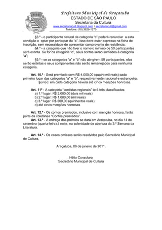 P                   Prefeitura M unicipal de A raçatuba
                                  ESTADO DE SÃO PAULO
                                    Secretaria da Cultura
                     www.secretariacult.blogspot.com / secretariacult@gmail.com
                             Telefone: (18) 3626-1270

        §3.º - o participante natural da categoria “c” poderá renunciar a esta
condição e optar por participar da “a”. Isso deve estar expresso na ficha de
inscrição, sem necessidade de apresentar comprovante de residência;
        §4.º - a categoria que não tiver o número mínimo de 50 participantes
será extinta. Se for da categoria “c”, seus contos serão somados à categoria
“a”;
        §5.º - se as categorias “a” e “b” não atingirem 50 participantes, elas
serão extintas e seus componentes não serão remanejados para nenhuma
categoria.

     Art. 10.º - Será premiado com R$ 4.000,00 (quatro mil reais) cada
primeiro lugar das categorias “a” e “b”, respectivamente nacional e estrangeira.
           §único: em cada categoria haverá até cinco menções honrosas.

     Art. 11º - A categoria “contistas regionais” terá três classificados:
       a) 1.º lugar: R$ 2.000,00 (dois mil reais)
       b) 2.º lugar: R$ 1.000,00 (mil reais)
       c) 3.º lugar: R$ 500,00 (quinhentos reais)
       d) até cinco menções honrosas

      Art. 12.º - Os contos premiados, inclusive com menção honrosa, farão
parte da coletânea “Contos premiados”.
      Art. 13.º - A entrega dos prêmios se dará em Araçatuba, no dia 14 de
setembro (quarta-feira) à noite, na solenidade de abertura da 3.ª Semana da
Literatura.

    Art. 14.º - Os casos omissos serão resolvidos pelo Secretário Municipal
de Cultura.

                       Araçatuba, 06 de janeiro de 2011.


                                Hélio Consolaro
                         Secretário Municipal de Cultura
 