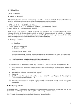 2
4- Pré-Requisitos:
Não há pré-requisitos
5- Período de Inscrição:
5.1 As inscrições serão realizadas na Coordenação de Gestão e Desenvolvimento de Pessoas da Secretaria de
Recursos Humanos no prédio da Reitoria, nos dias e horários abaixo descriminados:
− 07 de maio de 2013 – das 14h30min às 17 horas
− 08 e 09 de maio de 2013 – das 08h30min às 11h00min e das 14h30min às 17 horas
− 10 de maio de 2013 - das 08h30min às 11h30min
5.2 O servidor deverá preencher a ficha de inscrição (Anexo I) e entregá-la na sala da Coordenação de Gestão
e Desenvolvimento de Pessoas da Pró-Reitoria de Recursos Humanos, prédio da Reitoria. A ficha de
Inscrição só será válida se estiver devidamente assinada pelo candidato e pela sua chefia imediata,
autorizando a participação do servidor no curso objeto do presente Edital.
6- Realização do Curso:
6.1 Dia e Hora
a) Dias: Terças e Quintas
b) Horário: 14 as 17h
6.2 Local: Sala do Arquivo Geral
6.3 Período previsto: O curso será realizado no período de 14 de maio a 27 de agosto do corrente ano
7- Preenchimento das vagas e divulgação de resultado da seleção:
7-1- Serão abertas 25 (vinte e cinco) vagas para o curso de GESTÃO DE ARQUIVO E DOCUMENTOS
7-2- Caso as inscrições excedam o número de vagas, será realizada seleção obedecendo aos critérios a
seguir:
a) Servidores que trabalhem diretamente com arquivo;
b) Secretárias
c) Servidores que não estejam matriculados em curso oferecidos pelo Programa de Capacitação e
Desenvolvimento de Talentos da UFCG;
7.3 A lista dos selecionados será divulgada na página na UFCG no dia 10 de maio do corrente ano, a partir
das 16 horas.
8 - Das disposições finais:
8-1- Os servidores selecionados deverão comparecer assiduamente e pontualmente as aulas, sob pena do não
recebimento de certificação caso as faltas excedam a 25% da carga horária do curso;
8-2- A lista de frequência deverá ser assinada diariamente pelos treinandos;
 