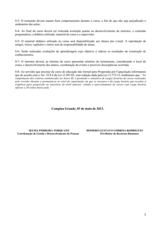 3
8-3- O treinando deverá manter bom comportamento durante o curso, a fim de que não seja prejudicado o
andamento das aulas;
8-4- Ao final do curso deverá ser realizada avaliação quanto ao desenvolvimento do instrutor, o conteúdo
programático, a didática utilizada, material do curso e a supervisão;
8-5- O material didático utilizado no curso será disponibilizado aos alunos por e-mail. A reprodução de
artigos, textos, capítulos e outros será de responsabilidade do aluno;
8-6- Serão realizadas avaliações de aprendizagem cujo objetivo é indicar os resultados da construção de
conhecimentos;
8-7- O instrutor deverá, ao término do curso apresentar relatório do treinamento, considerando o local do
curso, o desenvolvimento dos alunos, coordenação do evento e possíveis discrepâncias ocorridas.
8-8- Ao servidor que precisar de curso de educação não formal para Progressão por Capacitação informamos
que de acordo com o Art. 10 $ 4 da Lei 11.091/05, com redação dada pela Lei 12.772/12, lembramos que: “No
cumprimento dos critérios estabelecidos no Anexo III, é permitido o somatório de cargas horárias de cursos realizados
pelo servidor durante a permanência no nível de capacitação em que se encontra e da carga horária que excedeu à
exigência para progressão no interstício do nível anterior, vedado o aproveitamento de cursos com carga horária
inferior a 20 (vinte) horas-aula.”
Campina Grande, 03 de maio de 2013.
SELMA FERREIRA TORQUATO HOMERO GUSTAVO CORREIA RODRIGUES
Coordenação de Gestão e Desenvolvimento de Pessoas Pró-Reitor de Recursos Humanos
 
