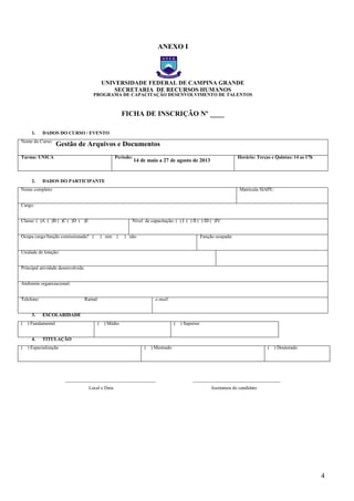 4
ANEXO I
UNIVERSIDADE FEDERAL DE CAMPINA GRANDE
SECRETARIA DE RECURSOS HUMANOS
PROGRAMA DE CAPACITAÇÃO DESENVOLVIMENTO DE TALENTOS
FICHA DE INSCRIÇÃO Nº ____
1. DADOS DO CURSO / EVENTO
Nome do Curso:
Gestão de Arquivos e Documentos
Turma: ÚNICA Período:
14 de maio a 27 de agosto de 2013
Horário: Terças e Quintas: 14 as 17h
2. DADOS DO PARTICIPANTE
Nome completo: Matrícula SIAPE:
Cargo:
Classe: ( )A ( )B ( )C ( )D ( )E Nível de capacitação: ( ) I ( ) II ( ) III ( )IV
Ocupa cargo/função comissionada? ( ) sim ( ) não Função ocupada:
Unidade de lotação:
Principal atividade desenvolvida:
Ambiente organizacional:
Telefone: Ramal: e-mail:
3. ESCOLARIDADE
( ) Fundamental ( ) Médio ( ) Superior
4. TITULAÇÃO
( ) Especialização ( ) Mestrado ( ) Doutorado
______________________________________ _____________________________________
Local e Data Assinatura do candidato
– FICHA DE
– FICHA DE
 