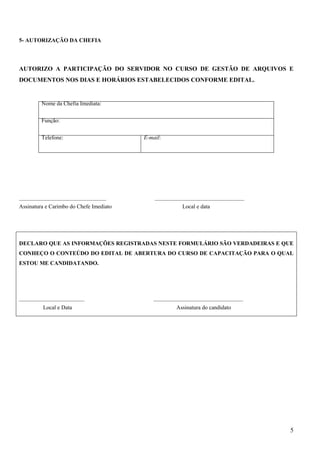 5
5- AUTORIZAÇÃO DA CHEFIA
AUTORIZO A PARTICIPAÇÃO DO SERVIDOR NO CURSO DE GESTÃO DE ARQUIVOS E
DOCUMENTOS NOS DIAS E HORÁRIOS ESTABELECIDOS CONFORME EDITAL.
Nome da Chefia Imediata:
Função:
Telefone: E-mail:
____________________________________ _____________________________________
Assinatura e Carimbo do Chefe Imediato Local e data
DECLARO QUE AS INFORMAÇÕES REGISTRADAS NESTE FORMULÁRIO SÃO VERDADEIRAS E QUE
CONHEÇO O CONTEÚDO DO EDITAL DE ABERTURA DO CURSO DE CAPACITAÇÃO PARA O QUAL
ESTOU ME CANDIDATANDO.
___________________________ _____________________________________
Local e Data Assinatura do candidato
 