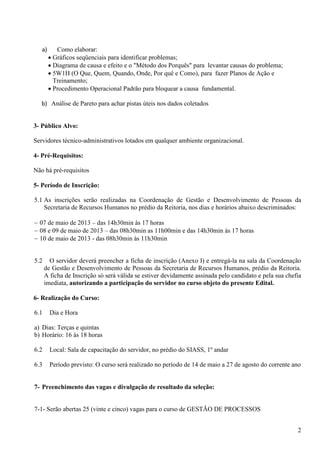 2
a) Como elaborar:
• Gráficos seqüenciais para identificar problemas;
• Diagrama de causa e efeito e o "Método dos Porquês" para levantar causas do problema;
• 5W1H (O Que, Quem, Quando, Onde, Por quê e Como), para fazer Planos de Ação e
Treinamento;
• Procedimento Operacional Padrão para bloquear a causa fundamental.
b) Análise de Pareto para achar pistas úteis nos dados coletados
3- Público Alvo:
Servidores técnico-administrativos lotados em qualquer ambiente organizacional.
4- Pré-Requisitos:
Não há pré-requisitos
5- Período de Inscrição:
5.1 As inscrições serão realizadas na Coordenação de Gestão e Desenvolvimento de Pessoas da
Secretaria de Recursos Humanos no prédio da Reitoria, nos dias e horários abaixo descriminados:
− 07 de maio de 2013 – das 14h30min às 17 horas
− 08 e 09 de maio de 2013 – das 08h30min as 11h00min e das 14h30min às 17 horas
− 10 de maio de 2013 - das 08h30min às 11h30min
5.2 O servidor deverá preencher a ficha de inscrição (Anexo I) e entregá-la na sala da Coordenação
de Gestão e Desenvolvimento de Pessoas da Secretaria de Recursos Humanos, prédio da Reitoria.
A ficha de Inscrição só será válida se estiver devidamente assinada pelo candidato e pela sua chefia
imediata, autorizando a participação do servidor no curso objeto do presente Edital.
6- Realização do Curso:
6.1 Dia e Hora
a) Dias: Terças e quintas
b) Horário: 16 às 18 horas
6.2 Local: Sala de capacitação do servidor, no prédio do SIASS, 1º andar
6.3 Período previsto: O curso será realizado no período de 14 de maio a 27 de agosto do corrente ano
7- Preenchimento das vagas e divulgação de resultado da seleção:
7-1- Serão abertas 25 (vinte e cinco) vagas para o curso de GESTÃO DE PROCESSOS
 