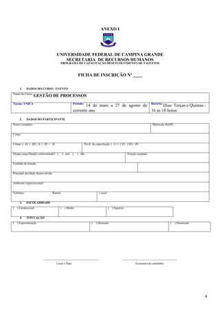 4
ANEXO I
UNIVERSIDADE FEDERAL DE CAMPINA GRANDE
SECRETARIA DE RECURSOS HUMANOS
PROGRAMA DE CAPACITAÇÃO DESENVOLVIMENTO DE TALENTOS
FICHA DE INSCRIÇÃO Nº ____
1. DADOS DO CURSO / EVENTO
Nome do Curso:
GESTÃO DE PROCESSOS
Turma: ÚNICA Período:
14 de maio a 27 de agosto do
corrente ano
Horário:
Dias: Terças e Quintas -
16 as 18 horas
2. DADOS DO PARTICIPANTE
Nome completo: Matrícula SIAPE:
Cargo:
Classe: ( )A ( )B ( )C ( )D ( )E Nível de capacitação: ( ) I ( ) II ( ) III ( )IV
Ocupa cargo/função comissionada? ( ) sim ( ) não Função ocupada:
Unidade de lotação:
Principal atividade desenvolvida:
Ambiente organizacional:
Telefone: Ramal: e-mail:
3. ESCOLARIDADE
( ) Fundamental ( ) Médio ( ) Superior
4. TITULAÇÃO
( ) Especialização ( ) Mestrado ( ) Doutorado
______________________________________ _____________________________________
Local e Data Assinatura do candidato
– FICHA DE
– FICHA DE
 