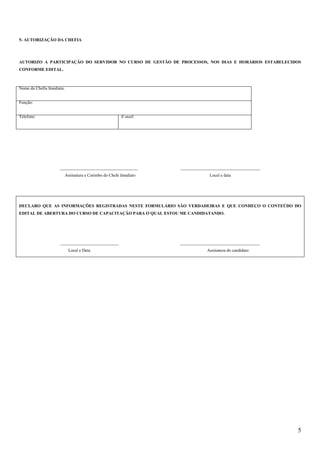 5
5- AUTORIZAÇÃO DA CHEFIA
AUTORIZO A PARTICIPAÇÃO DO SERVIDOR NO CURSO DE GESTÃO DE PROCESSOS, NOS DIAS E HORÁRIOS ESTABELECIDOS
CONFORME EDITAL.
Nome da Chefia Imediata:
Função:
Telefone: E-mail:
____________________________________ _____________________________________
Assinatura e Carimbo do Chefe Imediato Local e data
DECLARO QUE AS INFORMAÇÕES REGISTRADAS NESTE FORMULÁRIO SÃO VERDADEIRAS E QUE CONHEÇO O CONTEÚDO DO
EDITAL DE ABERTURA DO CURSO DE CAPACITAÇÃO PARA O QUAL ESTOU ME CANDIDATANDO.
___________________________ _____________________________________
Local e Data Assinatura do candidato
 