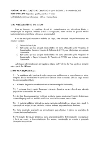 PERÍODO DE REALIZAÇÃO DO CURSO: 12 de agosto de 2013 a 25 de setembro de 2013.
DIAS/ HORÁRIO: Segundas e Quartas, das 16 às 19 horas.
LOCAL: Laboratório de Informática – CDSA – Campus Sumé
4. DO PREENCHIMENTO DAS VAGAS
Para se inscrever, o candidato deverá ter conhecimentos em informática básica e
manipulação de arquivos, internet, e-mail e navegadores, saber utilizar os pacotes Office
(editores de texto, planilhas e editores de apresentação).
Caso as inscrições excedam o número de vagas, será realizada seleção obedecendo aos
critérios a seguir:
a) Ordem de inscrição
b) Servidores que não estejam matriculados em curso oferecidos pelo Programa de
Capacitação e Desenvolvimento de Talentos da UFCG, que não tenham apresentado
desistência;
c) Servidores que não estejam matriculados em curso oferecidos pelo Programa de
Capacitação e Desenvolvimento de Talentos da UFCG, que tenham apresentado
desistência;
A lista dos selecionados será divulgada na página na UFCG no dia 9 de agosto do corrente
ano, a partir das 14 horas.
5. DAS DISPOSIÇÕES FINAIS
5.1. Os servidores selecionados deverão comparecer assiduamente e pontualmente as aulas,
sob pena do não recebimento de certificação caso as faltas excedam a 25% da carga horária
do curso em cada módulo;
5.2. A lista de frequência deverá ser assinada diariamente pelos treinandos;
5.3. O treinando deverá manter bom comportamento durante o curso, a fim de que não seja
prejudicado o andamento das aulas;
5.4. Ao final do curso deverá ser realizada avaliação quanto ao desenvolvimento do instrutor,
o conteúdo programático, a didática utilizada, material do curso e a supervisão;
5.5. O material didático utilizado no curso será disponibilizado aos alunos por e-mail. A
reprodução de artigos, textos, capítulos e outros serão de responsabilidade do aluno;
5.6. Serão realizadas avaliações de aprendizagem cujo objetivo é indicar os resultados da
construção de conhecimentos;
5.7. O instrutor deverá, ao término do curso apresentar relatório do treinamento, considerando
o local do curso, o desenvolvimento dos alunos, coordenação do evento e possíveis
discrepâncias ocorridas.
 