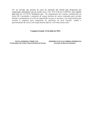 5.8. Ao servidor que precisar de curso de educação não formal para Progressão por
Capacitação informamos que de acordo com o Art. 10 $ 4 da Lei 11.091/05, com redação
dada pela Lei 12.772/12, lembramos que: “No cumprimento dos critérios estabelecidos no
Anexo III, é permitido o somatório de cargas horárias de cursos realizados pelo servidor
durante a permanência no nível de capacitação em que se encontra e da carga horária que
excedeu à exigência para progressão no interstício do nível anterior, vedado o
aproveitamento de cursos com carga horária inferior a 20 (vinte) horas-aula”.
Campina Grande, 23 de julho de 2013.
SELMA FERREIRA TORQUATO HOMERO GUSTAVO CORREIA RODRIGUES
Coordenadora de Gestão e Desenvolvimento de Pessoas Secretário de Recursos Humanos
 