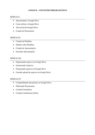 ANEXO II – CONTEÚDO PROGRAMÁTICO
MÓDULO I
• Apresentando o Google Drive
• Como utilizar o Google Drive
• Tela inicial do Google Drive
• Criação de Documentos
MÓDULO II
• Criação de Planilhas
• Debater sobre Planilhas
• Criação de Apresentações
• Iniciando Apresentações
MÓDULO III
• Organizando arquivos no Google Drive
• Gerenciando Arquivos
• Pesquisando arquivos no Google Drive
• Fazendo upload de arquivos no Google Drive
MÓDULO IV
• Compartilhando documentos no Google Drive
• Publicando Documentos
• Criando Formulários
• Criando Conferências Online
 