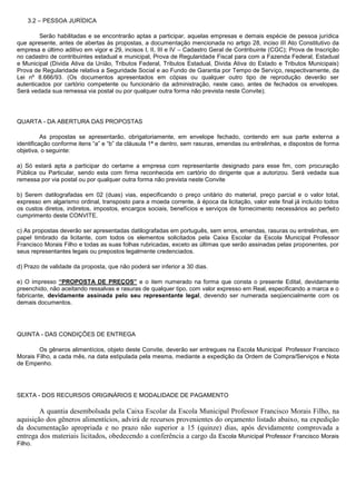 3.2 – PESSOA JURÍDICA
Serão habilitadas e se encontrarão aptas a participar, aquelas empresas e demais espécie de pessoa jurídica
que apresente, antes de abertas às propostas, a documentação mencionada no artigo 28, inciso III Ato Constitutivo da
empresa e último aditivo em vigor e 29, incisos I, II, III e IV – Cadastro Geral de Contribuinte (CGC); Prova de Inscrição
no cadastro de contribuintes estadual e municipal, Prova de Regularidade Fiscal para com a Fazenda Federal, Estadual
e Municipal (Divida Ativa da União, Tributos Federal, Tributos Estadual, Divida Ativa do Estado e Tributos Municipais)
Prova de Regularidade relativa a Seguridade Social e ao Fundo de Garantia por Tempo de Serviço, respectivamente, da
Lei nº 8.666/93. (Os documentos apresentados em cópias ou qualquer outro tipo de reprodução deverão ser
autenticados por cartório competente ou funcionário da administração, neste caso, antes de fechados os envelopes.
Será vedada sua remessa via postal ou por qualquer outra forma não prevista neste Convite);

QUARTA - DA ABERTURA DAS PROPOSTAS
As propostas se apresentarão, obrigatoriamente, em envelope fechado, contendo em sua parte externa a
identificação conforme itens “a” e “b” da cláusula 1ª e dentro, sem rasuras, emendas ou entrelinhas, e dispostos de forma
objetiva, o seguinte:
a) Só estará apta a participar do certame a empresa com representante designado para esse fim, com procuração
Pública ou Particular, sendo esta com firma reconhecida em cartório do dirigente que a autorizou. Será vedada sua
remessa por via postal ou por qualquer outra forma não prevista neste Convite
b) Serem datilografadas em 02 (duas) vias, especificando o preço unitário do material, preço parcial e o valor total,
expresso em algarismo ordinal, transposto para a moeda corrente, à época da licitação, valor este final já incluído todos
os custos diretos, indiretos, impostos, encargos sociais, benefícios e serviços de fornecimento necessários ao perfeito
cumprimento deste CONVITE.
c) As propostas deverão ser apresentadas datilografadas em português, sem erros, emendas, rasuras ou entrelinhas, em
papel timbrado da licitante, com todos os elementos solicitados pela Caixa Escolar da Escola Municipal Professor
Francisco Morais Filho e todas as suas folhas rubricadas, exceto as últimas que serão assinadas pelas proponentes, por
seus representantes legais ou prepostos legalmente credenciados.
d) Prazo de validade da proposta, que não poderá ser inferior a 30 dias.
e) O impresso “PROPOSTA DE PREÇOS” e o item numerado na forma que consta o presente Edital, devidamente
preenchido, não aceitando ressalvas e rasuras de qualquer tipo, com valor expresso em Real, especificando a marca e o
fabricante, devidamente assinada pelo seu representante legal, devendo ser numerada seqüencialmente com os
demais documentos.

QUINTA - DAS CONDIÇÕES DE ENTREGA
Os gêneros alimentícios, objeto deste Convite, deverão ser entregues na Escola Municipal Professor Francisco
Morais Filho, a cada mês, na data estipulada pela mesma, mediante a expedição da Ordem de Compra/Serviços e Nota
de Empenho.

SEXTA - DOS RECURSOS ORIGINÁRIOS E MODALIDADE DE PAGAMENTO

A quantia desembolsada pela Caixa Escolar da Escola Municipal Professor Francisco Morais Filho, na
aquisição dos gêneros alimentícios, advirá de recursos provenientes do orçamento listado abaixo, na expedição
da documentação apropriada e no prazo não superior a 15 (quinze) dias, após devidamente comprovada a
entrega dos materiais licitados, obedecendo a conferência a cargo da Escola Municipal Professor Francisco Morais
Filho.

 