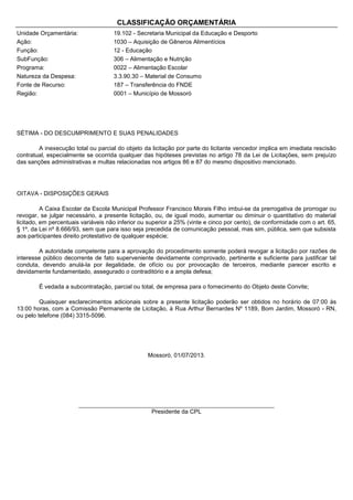 CLASSIFICAÇÃO ORÇAMENTÁRIA
Unidade Orçamentária:
Ação:
Função:
SubFunção:
Programa:
Natureza da Despesa:
Fonte de Recurso:
Região:

19.102 - Secretaria Municipal da Educação e Desporto
1030 – Aquisição de Gêneros Alimentícios
12 - Educação
306 – Alimentação e Nutrição
0022 – Alimentação Escolar
3.3.90.30 – Material de Consumo
187 – Transferência do FNDE
0001 – Município de Mossoró

SÉTIMA - DO DESCUMPRIMENTO E SUAS PENALIDADES
A inexecução total ou parcial do objeto da licitação por parte do licitante vencedor implica em imediata rescisão
contratual, especialmente se ocorrida qualquer das hipóteses previstas no artigo 78 da Lei de Licitações, sem prejuízo
das sanções administrativas e multas relacionadas nos artigos 86 e 87 do mesmo dispositivo mencionado.

OITAVA - DISPOSIÇÕES GERAIS
A Caixa Escolar da Escola Municipal Professor Francisco Morais Filho imbui-se da prerrogativa de prorrogar ou
revogar, se julgar necessário, a presente licitação, ou, de igual modo, aumentar ou diminuir o quantitativo do material
licitado, em percentuais variáveis não inferior ou superior a 25% (vinte e cinco por cento), de conformidade com o art. 65,
§ 1º, da Lei nº 8.666/93, sem que para isso seja precedida de comunicação pessoal, mas sim, pública, sem que subsista
aos participantes direito protestativo de qualquer espécie;
A autoridade competente para a aprovação do procedimento somente poderá revogar a licitação por razões de
interesse público decorrente de fato superveniente devidamente comprovado, pertinente e suficiente para justificar tal
conduta, devendo anulá-la por ilegalidade, de ofício ou por provocação de terceiros, mediante parecer escrito e
devidamente fundamentado, assegurado o contraditório e a ampla defesa;
É vedada a subcontratação, parcial ou total, de empresa para o fornecimento do Objeto deste Convite;
Quaisquer esclarecimentos adicionais sobre a presente licitação poderão ser obtidos no horário de 07:00 às
13:00 horas, com a Comissão Permanente de Licitação, à Rua Arthur Bernardes Nº 1189, Bom Jardim, Mossoró - RN,
ou pelo telefone (084) 3315-5096.

Mossoró, 01/07/2013.

_______________________________________________________
Presidente da CPL

 