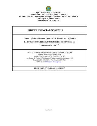 SERVIÇO PÚBLICO FEDERAL
MINISTÉRIO DA INTEGRAÇÃO NACIONAL
DEPARTAMENTO NACIONAL DE OBRAS CONTRA AS SECAS - DNOCS
ADMINISTRAÇÃO CENTRAL
DIVISÃO DE LICITAÇÃO
Página 90 de 127
RDC PRESENCIAL Nº 01/2013
“EXECUÇÃO DAS OBRAS E SERVIÇOS DE IMPLANTAÇÃO DA
BARRAGEM FRONTEIRAS, NO MUNICÍPIO DE CRATEÚS, NO
ESTADO DO CEARÁ”
DEPARTAMENTO NACIONAL DE OBRAS CONTRA AS SECAS
DIRETORIA ADMINISTRATIVA
COMISSÃO PERMANENTE DE LICITAÇÃO
Av. Duque de Caxias, 1.700, Centro, 1° andar, Auditório, Fortaleza – CE
Fone: (0xx85) 3391-5151 - Fax: (0xx85) 3391-5154
HOMEPAGE:http://www.dnocs.gov.br
PROCESSO Nº 59400.002125/2013-37
 