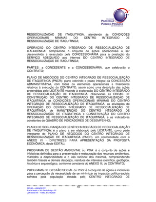 RESSOCIALIZAÇÃO DE ITAQUITINGA, atendendo às CONDIÇÕES
OPERACIONAIS    MÍNIMAS     DO  CENTRO   INTEGRADO  DE
RESSOCIALIZAÇÃO DE ITAQUITINGA;

OPERAÇÃO DO CENTRO INTEGRADO DE RESSOCIALIZAÇÃO                                                                                                                                          DE
ITAQUITINGA: compreende o conjunto de ações operacionais a                                                                                                                               ser
desenvolvido e executado pela CONCESSIONÁRIA para a prestação                                                                                                                             do
SERVIÇO ADEQUADO aos internos DO CENTRO INTEGRADO                                                                                                                                        DE
RESSOCIALIZAÇÃO DE ITAQUITINGA;

PARTES: a CONCEDENTE e a CONCESSIONÁRIA, que celebrarão o
CONTRATO;

PLANO DE NEGÓCIOS DO CENTRO INTEGRADO DE RESSOCIALIZAÇÃO
DE ITAQUITINGA (PNCR): plano cobrindo o prazo integral da CONCESSÃO
ADMINISTRATIVA, com todos os elementos operacionais e financeiros
relativos à execução do CONTRATO, assim como uma descrição das ações
pretendidas pelo LICITANTE visando à exploração DO CENTRO INTEGRADO
DE RESSOCIALIZAÇÃO DE ITAQUITINGA, observadas as OBRAS DE
CONSTRUÇÃO DO CENTRO INTEGRADO DE RESSOCIALIZAÇÃO DE
ITAQUITINGA, as CONDIÇÕES OPERACIONAIS MÍNIMAS DO CENTRO
INTEGRADO DE RESSOCIALIZAÇÃO DE ITAQUITINGA, as atividades de
OPERAÇÃO DO CENTRO INTEGRADO DE RESSOCIALIZAÇÃO DE
ITAQUITINGA, de MANUTENÇÃO DO CENTRO INTEGRADO DE
RESSOCIALIZAÇÃO DE ITAQUITINGA e CONSERVAÇÃO DO CENTRO
INTEGRADO DE RESSOCIALIZAÇÃO DE ITAQUITINGA, e os indicadores
constantes do QUADRO DE INDICADORES DE DESEMPENHO;

PLANO DE SEGURANÇA DO CENTRO INTEGRADO DE RESSOCIALIZAÇÃO
DE ITAQUITINGA: é o plano a ser elaborado pelo LICITANTE, como parte
integrante do PLANO DE NEGÓCIOS DO CENTRO INTEGRADO DE
RESSOCIALIZAÇÃO DE ITAQUITINGA (PNCR), em conformidade com o
ANEXO VI - DIRETRIZES PARA APRESENTAÇÃO DA PROPOSTA
ECONÔMICA, deste EDITAL;

PROGRAMA DE GESTÃO AMBIENTAL ou PGA: é o conjunto de ações e
iniciativas definidas para a preservação e restauração dos recursos ambientais,
mantidos a disponibilidade e o uso racional dos mesmos, compreendendo
também fósseis e demais despojos, resíduos de interesse científico, geológico,
histórico e arqueológico, conforme constante do ANEXO III, do CONTRATO;

PROGRAMA DE GESTÃO SOCIAL ou PGS: é o conjunto de ações e iniciativas
para a percepção da necessidade de se minimizar os impactos político-sociais
sofridos pela população afetada pelo CENTRO INTEGRADO DE


                                                                                             10
SEPLANSEPLANSEPLANSEPLANSEPLANSEPLANSEPLANSEPLANSEPLANSEPLANSEPLANSEPLANSEPLANSEPLANSEPLANSEPLANSEPLANSEPLANSEPLANSEPLANSEPLANSEPLANSEPLANSEPLANSEPLANSEPLANSEPLANSEPLANSEPLANSEPLANSEPLANSEPLAN



SEPLAG – UNIDADE PPP
Rua da Moeda, nº 46 - Recife Antigo – PE
CEP:50030-040 - FONE.: 81 31823839
 