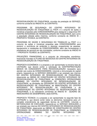 RESSOCIALIZAÇÃO DE ITAQUITINGA, oriundos da prestação do SERVIÇO,
conforme constante do ANEXO III, do CONTRATO;

PROGRAMA         DE    SEGURANÇA     DO   CENTRO      INTEGRADO      DE
RESSOCIALIZAÇÃO DE ITAQUITINGA ou PSCR: é o conjunto de ações e
iniciativas propostas pela CONCESSIONÁRIA para assegurar a segurança DO
CENTRO INTEGRADO DE RESSOCIALIZAÇÃO DE ITAQUITINGA, bem como
a população afetada pelos mesmos, conforme constante do ANEXO III –
PROPOSTA TÉCNICA, do CONTRATO;

PROGRAMA DE SAÚDE E SEGURANÇA DO TRABALHO ou PSST: é o
conjunto de ações e iniciativas propostas pela CONCESSIONÁRIA para
prevenir a ocorrência de acidentes e doenças ocupacionais às pessoas,
equipamento e instalações da CONCESSIONÁRIA, além dos fornecedores e
prestadores de serviços por ela contratados, conforme constante do ANEXO III
– PROPOSTA TÉCNICA, do CONTRATO;

PROJEÇÕES FINANCEIRAS: é o conjunto de informações econômico-
financeiras incluídas no PLANO DE NEGÓCIOS DO CENTRO INTEGRADO DE
RESSOCIALIZAÇÃO DE ITAQUITINGA;

PROPOSTA ECONÔMICA: é a proposta a ser apresentada na terceira fase da
LICITAÇÃO, que deverá conter a solicitação de CONTRAPRESTAÇÃO
BÁSICA DA CONCEDENTE PARA RESSOCIALIZAÇÃO necessária para
atender aos custos da CONCESSIONÁRIA, incluindo a remuneração do capital
próprio, baseando-se no SERVIÇO ADEQUADO a ser prestado aos internos
DO CENTRO INTEGRADO DE RESSOCIALIZAÇÃO DE ITAQUITINGA,
observando as OBRAS DE CONSTRUÇÃO DO CENTRO INTEGRADO DE
RESSOCIALIZAÇÃO DE ITAQUITINGA, as CONDIÇÕES OPERACIONAIS
MÍNIMAS DO CENTRO INTEGRADO DE RESSOCIALIZAÇÃO DE
ITAQUITINGA, as atividades de OPERAÇÃO DO CENTRO INTEGRADO DE
RESSOCIALIZAÇÃO DE ITAQUITINGA, de MANUTENÇÃO DO CENTRO
INTEGRADO       DE    RESSOCIALIZAÇÃO     DE    ITAQUITINGA     e    de
CONSERVAÇÃO DO CENTRO INTEGRADO DE RESSOCIALIZAÇÃO DE
ITAQUITINGA, e os indicadores constantes do ANEXO III - QUADRO DE
INDICADORES DE DESEMPENHO, deste EDITAL;

PROPOSTA TÉCNICA: é a proposta a ser apresentada na segunda fase da
LICITAÇÃO e, que deverá conter todos os elementos necessários para um
completo entendimento da capacidade técnica do LICITANTE, incluindo a
METODOLOGIA DE EXECUÇÃO, baseando-se no SERVIÇO ADEQUADO a
ser prestado aos internos DO CENTRO INTEGRADO DE RESSOCIALIZAÇÃO
DE ITAQUITINGA, observando as OBRAS DE CONSTRUÇÃO DO CENTRO
INTEGRADO DE RESSOCIALIZAÇÃO DE ITAQUITINGA, as CONDIÇÕES
OPERACIONAIS          MÍNIMAS    DO    CENTRO      INTEGRADO       DE

                                                                                             11
SEPLANSEPLANSEPLANSEPLANSEPLANSEPLANSEPLANSEPLANSEPLANSEPLANSEPLANSEPLANSEPLANSEPLANSEPLANSEPLANSEPLANSEPLANSEPLANSEPLANSEPLANSEPLANSEPLANSEPLANSEPLANSEPLANSEPLANSEPLANSEPLANSEPLANSEPLANSEPLAN



SEPLAG – UNIDADE PPP
Rua da Moeda, nº 46 - Recife Antigo – PE
CEP:50030-040 - FONE.: 81 31823839
 