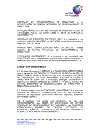 INTEGRADO    DE RESSOCIALIZAÇÃO DE ITAQUITINGA  e  de
CONSERVAÇÃO DO CENTRO INTEGRADO DE RESSOCIALIZAÇÃO DE
ITAQUITINGA;

SERVIÇOS NÃO DELEGADOS: são os serviços de competência exclusiva da
Administração Pública, não compreendidos no objeto da CONCESSÃO
ADMINISTRATIVA;

SOCIEDADE DE PROPÓSTO ESPECÍFICO (SPE): é a sociedade a ser
constituída pelo ADJUDICATÁRIO da LICITAÇÃO, como precondição para a
celebração do CONTRATO;

UNIDADE PENAL, ESTABELECIMENTO PENAL OU UNIDADE – unidade
integrante do CENTRO INTEGRADO DE RESSOCIALIZAÇÃO DE
ITAQUITINGA;

VERIFICADOR INDEPENDENTE: é a empresa a ser contratada pela
CONCEDENTE para o monitoramento permanente do processo de aferição do
desempenho da CONCESSIONÁRIA, nos termos como previsto neste EDITAL.


2. OBJETO DA CONCORRÊNCIA

2.1. O objeto da presente LICITAÇÃO é a CONCESSÃO ADMINISTRATIVA
para a exploração DO CENTRO INTEGRADO DE RESSOCIALIZAÇÃO DE
ITAQUITINGA, no Estado de Pernambuco, precedida da execução das OBRAS
DE CONSTRUÇÃO DO CENTRO INTEGRADO DE RESSOCIALIZAÇÃO DE
ITAQUITINGA de acordo com a localização, descrição, características e
especificações técnicas constantes do ANEXO X - PROJETO BÁSICO DO
CENTRO INTEGRADO DE RESSOCIALIZAÇÃO DE ITAQUITINGA E
MODELAGEM, deste EDITAL.

2.2. Constitui pressuposto da CONCESSÃO ADMINISTRATIVA a adequada
qualidade dos SERVIÇOS, considerando-se como tal o que satisfizer às
condições de regularidade, continuidade, eficiência, segurança, atualidade,
generalidade e cortesia.

2.3. A qualidade será aferida pelo atendimento, ou não, pela
CONCESSIONÁRIA, das OBRAS DE CONSTRUÇÃO DO CENTRO
INTEGRADO DE RESSOCIALIZAÇÃO DE ITAQUITINGA, das CONDIÇÕES
OPERACIONAIS    MÍNIMAS     DO    CENTRO     INTEGRADO       DE
RESSOCIALIZAÇÃO DE ITAQUITINGA, e dos indicadores constantes do
QUADRO DE INDICADORES DE DESEMPENHO.



                                                                                             13
SEPLANSEPLANSEPLANSEPLANSEPLANSEPLANSEPLANSEPLANSEPLANSEPLANSEPLANSEPLANSEPLANSEPLANSEPLANSEPLANSEPLANSEPLANSEPLANSEPLANSEPLANSEPLANSEPLANSEPLANSEPLANSEPLANSEPLANSEPLANSEPLANSEPLANSEPLANSEPLAN



SEPLAG – UNIDADE PPP
Rua da Moeda, nº 46 - Recife Antigo – PE
CEP:50030-040 - FONE.: 81 31823839
 