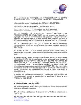 2.4. A prestação dos SERVIÇOS, pela CONCESSIONÁRIA, no CENTRO
INTEGRADO DE RESSOCIALIZAÇÃO DE ITAQUITINGA, compreenderá:

(a) a execução, gestão e fiscalização dos SERVIÇOS DELEGADOS;

(b) o apoio na execução dos SERVIÇOS NÃO DELEGADOS;

(c) a gestão e fiscalização dos SERVIÇOS COMPLEMENTARES.

2.5. A prestação do SERVIÇO no CENTRO INTEGRADO DE
RESSOCIALIZAÇÃO DE ITAQUITINGA deverá obedecer ao disposto na
legislação, nas normas complementares, nos padrões e nos procedimentos
dispostos no presente EDITAL e seus anexos, bem como na PROPOSTA
TÉCNICA e na PROPOSTA ECONÔMICA do ADJUCATÁRIO da LICITAÇÃO.

2.6. A CONCESSIONÁRIA fará jus às fontes de receitas alternativas,
complementares, acessórias ou de projetos associados conforme previsto no
CONTRATO.

2.7. Caberá a cada LICITANTE realizar, por sua própria conta e risco, as
investigações, os estudos e desenvolver os projetos de engenharia necessários
para:

a) a execução das OBRAS DE CONSTRUÇÃO DO CENTRO INTEGRADO DE
RESSOCIALIZAÇÃO DE ITAQUITINGA e das atividades para atender as
CONDIÇÕES OPERACIONAIS MÍNIMAS DO CENTRO INTEGRADO DE
RESSOCIALIZAÇÃO DE ITAQUITINGA, conforme indicado no ANEXO IV -
PROGRAMA INTEGRADO DE RESSOCIALIZAÇÃO - PIR, deste EDITAL, que
forem julgadas adequadas ou necessárias pelo LICITANTE e das intervenções
necessárias para atendimento dos requisitos de segurança estabelecidos no
ANEXO V – DIRETRIZES PARA APRESENTAÇÃO DA PROPOSTA TÉCNICA,
deste EDITAL; e,

b) atender aos indicadores constantes do QUADRO DE INDICADORES DE
DESEMPENHO e permitir a apresentação da PROPOSTA TÉCNICA e da
PROPOSTA ECONÔMICA.


3. CONDIÇÕES DE PARTICIPAÇÃO

3.1. Poderão participar desta LICITAÇÃO sociedades empresárias constituídas
de acordo com as leis brasileiras.

3.1.1. É vedada a participação de cooperativas, fundações e associações na
LICITAÇÃO.

                                                                                             14
SEPLANSEPLANSEPLANSEPLANSEPLANSEPLANSEPLANSEPLANSEPLANSEPLANSEPLANSEPLANSEPLANSEPLANSEPLANSEPLANSEPLANSEPLANSEPLANSEPLANSEPLANSEPLANSEPLANSEPLANSEPLANSEPLANSEPLANSEPLANSEPLANSEPLANSEPLANSEPLAN



SEPLAG – UNIDADE PPP
Rua da Moeda, nº 46 - Recife Antigo – PE
CEP:50030-040 - FONE.: 81 31823839
 