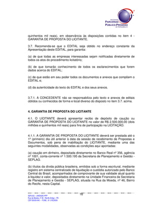 quinhentos mil reais), em observância às disposições contidas no item 4 -
GARANTIA DE PROPOSTA DO LICITANTE.

3.7. Recomenda-se que o EDITAL seja obtido no endereço constante da
Apresentação deste EDITAL, para garantia:

(a) de que todas as empresas interessadas sejam notificadas diretamente de
todos os atos do procedimento licitatório;

(b) de que tomarão conhecimento de todos os esclarecimentos que forem
dados acerca do EDITAL;

(c) de que estão em seu poder todos os documentos e anexos que compõem o
EDITAL e;

(d) da autenticidade do texto do EDITAL e dos seus anexos.


3.7.1. A CONCEDENTE não se responsabiliza pelo texto e anexos de editais
obtidos ou conhecidos de forma e local diverso do disposto no item 3.7. acima.


4. GARANTIA DE PROPOSTA DO LICITANTE

4.1. O LICITANTE deverá apresentar recibo de depósito de caução ou
GARANTIA DE PROPOSTA DO LICITANTE no valor de R$ 2.500.000,00 (dois
milhões e quinhentos mil reais) para fins de participação na LICITAÇÃO.


4.1.1. A GARANTIA DE PROPOSTA DO LICITANTE deverá ser prestada até o
1º (primeiro) dia útil anterior à data da sessão de recebimento de Propostas e
Documentos, sob pena de inabilitação do LICITANTE, mediante uma das
seguintes modalidades, observadas as condições aqui apontadas:

(a) caução em dinheiro, depositada diretamente no Banco Real nº 356, agência
nº 1001, conta-corrente nº 1.500.195 da Secretaria de Planejamento e Gestão -
SEPLAG.

(b) títulos da dívida pública brasileira, emitidos sob a forma escritural, mediante
registro em sistema centralizado de liquidação e custódia autorizado pelo Banco
Central do Brasil, acompanhados de comprovante de sua validade atual quanto
à liquidez e valor, depositados diretamente na Unidade Financeira da Secretaria
de Planejamento e Gestão - SEPLAG, situada na Rua da Moeda, nº 46, Bairro
do Recife, nesta Capital.


                                                                                             16
SEPLANSEPLANSEPLANSEPLANSEPLANSEPLANSEPLANSEPLANSEPLANSEPLANSEPLANSEPLANSEPLANSEPLANSEPLANSEPLANSEPLANSEPLANSEPLANSEPLANSEPLANSEPLANSEPLANSEPLANSEPLANSEPLANSEPLANSEPLANSEPLANSEPLANSEPLANSEPLAN



SEPLAG – UNIDADE PPP
Rua da Moeda, nº 46 - Recife Antigo – PE
CEP:50030-040 - FONE.: 81 31823839
 