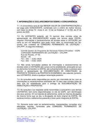 7. INFORMAÇÕES E ESCLARECIMENTOS SOBRE A CONCORRÊNCIA

7.1. A concorrência será do tipo MENOR VALOR DA CONTRAPRESTAÇÃO a
ser paga pela CONCEDENTE, combinado com o critério de melhor técnica,
com base na alínea "b", inciso II, art. 10 da Lei Estadual nº 12.765, de 27 de
janeiro de 2005.

7.2. Os LICITANTES poderão, até 15 (quinze) dias corridos antes da
apresentação da DOCUMENTAÇÃO exigida nos termos deste EDITAL,
requerer informações e esclarecimentos de dúvidas sobre a LICITAÇÃO, por
carta ou por via telegráfica (que pode incluir telex ou transmissão por fac-
símile), aos cuidados da COMISSÃO PERMANENTE DE LICITAÇÃO -
CPL/PPP, no seguinte endereço:

            Comitê Gestor do Programa de Parcerias Público-Privadas - CGPE
            COMISSÃO PERMANENTE DE LICITAÇÃO – CPL/PPP
            Rua da Moeda, nº 46
            Recife - PE
            Tel.: 081 – 3182-3828
            Fax: 081 – 3182-3904

7.3. Não sendo formulados pedidos de informações e esclarecimentos de
dúvidas sobre a LICITAÇÃO até o prazo acima estabelecido, pressupõe-se que
os elementos fornecidos no EDITAL são suficientemente claros e precisos para
permitir a apresentação da DOCUMENTAÇÃO DE HABILITAÇÃO, da
PROPOSTA TÉCNICA e da PROPOSTA ECONÔMICA, não cabendo, portanto,
aos LICITANTES, direito a qualquer reclamação posterior.

7.4. As consultas serão respondidas por escrito, por intermédio de fax, com as
informações ou esclarecimentos solicitados até 10 (dez) dias corridos antes da
data que for estabelecida para a entrega da DOCUMENTAÇÃO DE
HABILITAÇÃO e PROPOSTAS.

7.5. As consultas e as respostas serão transmitidas à consulente e aos demais
LICITANTES, bem como disponibilizadas no site do CGPE, sem identificação
dos seus autores. Em se tratando de aditamentos, serão os mesmos divulgados
da mesma forma que se deu a divulgação do texto original do EDITAL. Os
esclarecimentos e aditamentos passarão a fazer parte integrante do EDITAL.


7.6. Somente terão valor os esclarecimentos, interpretações, correções e/ou
alterações escritas, fornecidas pela COMISSÃO PERMANENTE DE
LICITAÇÃO - CPL/PPP.



                                                                                             19
SEPLANSEPLANSEPLANSEPLANSEPLANSEPLANSEPLANSEPLANSEPLANSEPLANSEPLANSEPLANSEPLANSEPLANSEPLANSEPLANSEPLANSEPLANSEPLANSEPLANSEPLANSEPLANSEPLANSEPLANSEPLANSEPLANSEPLANSEPLANSEPLANSEPLANSEPLANSEPLAN



SEPLAG – UNIDADE PPP
Rua da Moeda, nº 46 - Recife Antigo – PE
CEP:50030-040 - FONE.: 81 31823839
 