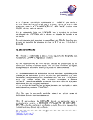9.2.1. Qualquer comunicação apresentada por LICITANTE que, venha a
apontar falhas ou irregularidades que o viciariam, depois da abertura dos
envelopes contendo a DOCUMENTAÇÃO DE HABILITAÇÃO prevista neste
EDITAL, não terá efeito de recurso.

9.3. A impugnação feita pelo LICITANTE não o impedirá de continuar
participando da LICITAÇÃO, até o trânsito em julgado da decisão a ele
pertinente.

9.4. A impugnação será apreciada e respondida em até 03 (três) dias úteis, sem
prejuízo do exercício da faculdade prevista no § 1º do art. 113 da Lei nº
8.666/93.


10. CREDENCIAMENTO


10.1 Reputa-se credenciada a pessoa física regularmente designada para
representar a LICITANTE no processo licitatório.


10.2 O credenciamento de sócios far-se-á através da apresentação do ato
constitutivo, estatuto ou contrato social, e no caso das sociedades por ações,
acompanhado do documento de eleição e posse dos administradores.


10.3 O credenciamento de mandatários far-se-á mediante a apresentação de
procuração por instrumento público ou particular que contenha, com firma
reconhecida, com poder específico de representação para esta LICITAÇÃO ou
então com poderes amplos, que claramente contemplem a presente
LICITAÇÃO, devendo ser exibida, no caso de procuração particular, a prova da
legitimidade de quem outorgou os poderes.
10.3.1. No caso de CONSÓRCIO, a procuração deverá ser outorgada por todas
as empresas integrantes do CONSÓRCIO.


10.4. No caso de procuração particular, deverá ser exibida prova da
legitimidade de quem outorgou os poderes.


10.5. O representante do LICITANTE deverá se apresentar para o
credenciamento perante a COMISSÃO PERMANENTE DE LICITAÇÃO -
CPL/PPP, exibindo a carteira de identidade ou outro documento equivalente e
mais comprovação de sua representação.

                                                                                             21
SEPLANSEPLANSEPLANSEPLANSEPLANSEPLANSEPLANSEPLANSEPLANSEPLANSEPLANSEPLANSEPLANSEPLANSEPLANSEPLANSEPLANSEPLANSEPLANSEPLANSEPLANSEPLANSEPLANSEPLANSEPLANSEPLANSEPLANSEPLANSEPLANSEPLANSEPLANSEPLAN



SEPLAG – UNIDADE PPP
Rua da Moeda, nº 46 - Recife Antigo – PE
CEP:50030-040 - FONE.: 81 31823839
 