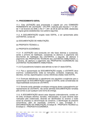 11. PROCEDIMENTO GERAL

11.1. Esta LICITAÇÃO será processada e julgada por uma COMISSÃO
PERMANENTE DE LICITAÇÃO - CPL/PPP, instituída pelo Decreto n º 31.391,
de 11 de fevereiro de 2008, e Ato nº 1.287, de 28 de abril de 2008, obedecidas
às regras gerais estabelecidas nos subitens seguintes.

11.2. A DOCUMENTAÇÃO exigida neste EDITAL, a ser apresentada pelos
LICITANTES, consta de:

(a) DOCUMENTAÇÃO DE HABILITAÇÃO;

(b) PROPOSTA TÉCNICA; e,

(c) PROPOSTA ECONÔMICA.

11.2.1 A LICITAÇÃO será conduzida em três fases distintas e sucessivas,
sendo a primeira de habilitação, consistindo na abertura e julgamento dos
documentos de habilitação dos LICITANTES, a segunda, de abertura e
julgamento das PROPOSTAS TÉCNICAS dos LICITANTES HABILITADOS, e,
a terceira, de abertura e julgamento das PROPOSTAS ECONÔMICAS dos
LICITANTES TECNICAMENTE HABILITADOS.

11.2.2 O procedimento licitatório está definido no item 21 deste EDITAL.

11.3. Para a apresentação da DOCUMENTAÇÃO exigida, o LICITANTE deve
examinar, cuidadosamente, todas as instruções, condições, exigências, leis,
decretos, normas, especificações e outras referências citadas neste EDITAL.

11.4. Eventuais deficiências no atendimento aos requisitos e exigências para a
apresentação da DOCUMENTAÇÃO exigida no EDITAL serão consideradas de
responsabilidade exclusiva do LICITANTE.

11.5. Somente serão admitidos envelopes entregues direta e pessoalmente por
representante do LICITANTE, não sendo admitida DOCUMENTAÇÃO remetida
pelo correio ou por qualquer outra forma de entrega.

11.6. A DOCUMENTAÇÃO deverá estar disposta ordenadamente, contida em
03 (três) envelopes distintos, lacrados, indevassados, os quais deverão estar
rubricados pelo credenciado, devendo ser identificados no anverso a razão
social da empresa ou denominação do consórcio, a identificação da presente
concorrência, além da expressão, conforme o caso, Envelope A –
DOCUMENTAÇÃO DE HABILITAÇÃO, Envelope B - PROPOSTA TÉCNICA ou
Envelope C – PROPOSTA ECONÔMICA.


                                                                                             22
SEPLANSEPLANSEPLANSEPLANSEPLANSEPLANSEPLANSEPLANSEPLANSEPLANSEPLANSEPLANSEPLANSEPLANSEPLANSEPLANSEPLANSEPLANSEPLANSEPLANSEPLANSEPLANSEPLANSEPLANSEPLANSEPLANSEPLANSEPLANSEPLANSEPLANSEPLANSEPLAN



SEPLAG – UNIDADE PPP
Rua da Moeda, nº 46 - Recife Antigo – PE
CEP:50030-040 - FONE.: 81 31823839
 