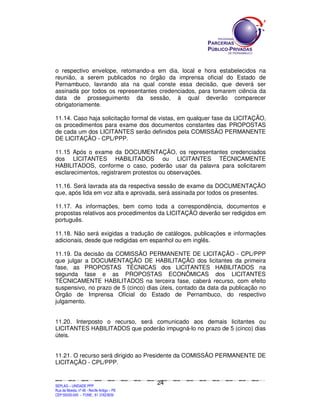 o respectivo envelope, retomando-a em dia, local e hora estabelecidos na
reunião, a serem publicados no órgão da imprensa oficial do Estado de
Pernambuco, lavrando ata na qual conste essa decisão, que deverá ser
assinada por todos os representantes credenciados, para tomarem ciência da
data de prosseguimento da sessão, à qual deverão comparecer
obrigatoriamente.

11.14. Caso haja solicitação formal de vistas, em qualquer fase da LICITAÇÃO,
os procedimentos para exame dos documentos constantes das PROPOSTAS
de cada um dos LICITANTES serão definidos pela COMISSÃO PERMANENTE
DE LICITAÇÃO - CPL/PPP.

11.15 Após o exame da DOCUMENTAÇÃO, os representantes credenciados
dos LICITANTES HABILITADOS ou LICITANTES TÉCNICAMENTE
HABILITADOS, conforme o caso, poderão usar da palavra para solicitarem
esclarecimentos, registrarem protestos ou observações.

11.16. Será lavrada ata da respectiva sessão de exame da DOCUMENTAÇÃO
que, após lida em voz alta e aprovada, será assinada por todos os presentes.

11.17. As informações, bem como toda a correspondência, documentos e
propostas relativos aos procedimentos da LICITAÇÃO deverão ser redigidos em
português.

11.18. Não será exigidas a tradução de catálogos, publicações e informações
adicionais, desde que redigidas em espanhol ou em inglês.

11.19. Da decisão da COMISSÃO PERMANENTE DE LICITAÇÃO - CPL/PPP
que julgar a DOCUMENTAÇÃO DE HABILITAÇÃO dos licitantes da primeira
fase, as PROPOSTAS TÉCNICAS dos LICITANTES HABILITADOS na
segunda fase e as PROPOSTAS ECONÔMICAS dos LICITANTES
TÉCNICAMENTE HABILITADOS na terceira fase, caberá recurso, com efeito
suspensivo, no prazo de 5 (cinco) dias úteis, contado da data da publicação no
Órgão de Imprensa Oficial do Estado de Pernambuco, do respectivo
julgamento.


11.20. Interposto o recurso, será comunicado aos demais licitantes ou
LICITANTES HABILITADOS que poderão impugná-lo no prazo de 5 (cinco) dias
úteis.


11.21. O recurso será dirigido ao Presidente da COMISSÃO PERMANENTE DE
LICITAÇÃO - CPL/PPP.


                                                                                             24
SEPLANSEPLANSEPLANSEPLANSEPLANSEPLANSEPLANSEPLANSEPLANSEPLANSEPLANSEPLANSEPLANSEPLANSEPLANSEPLANSEPLANSEPLANSEPLANSEPLANSEPLANSEPLANSEPLANSEPLANSEPLANSEPLANSEPLANSEPLANSEPLANSEPLANSEPLANSEPLAN



SEPLAG – UNIDADE PPP
Rua da Moeda, nº 46 - Recife Antigo – PE
CEP:50030-040 - FONE.: 81 31823839
 